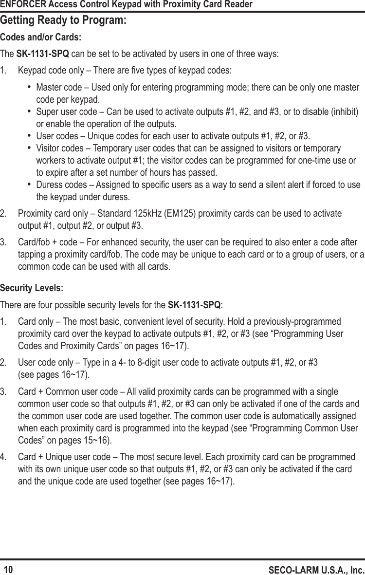 10ENFORCER Access Control Keypad with Proximity Card ReaderSECO-LARM U.S.A., Inc.Getting Ready to Program:Codes and/or Cards:The SK-1131-SPQ can be set to be activated by users in one of three ways:1.  Keypad code only &ndash; There are ve types of keypad codes: &bull;Master code &ndash; Used only for entering programming mode; there can be only one master code per keypad. &bull;Super user code &ndash; Can be used to activate outputs #1, #2, and #3, or to disable (inhibit) or enable the operation of the outputs.  &bull;User codes &ndash; Unique codes for each user to activate outputs #1, #2, or #3. &bull;Visitor codes &ndash; Temporary user codes that can be assigned to visitors or temporary workers to activate output #1; the visitor codes can be programmed for one-time use or to expire after a set number of hours has passed. &bull;Duress codes &ndash; Assigned to specic users as a way to send a silent alert if forced to use the keypad under duress.2.  Proximity card only &ndash; Standard 125kHz (EM125) proximity cards can be used to activate output #1, output #2, or output #3.3.  Card/fob + code &ndash; For enhanced security, the user can be required to also enter a code after tapping a proximity card/fob. The code may be unique to each card or to a group of users, or a common code can be used with all cards.Security Levels:There are four possible security levels for the SK-1131-SPQ:1.  Card only &ndash; The most basic, convenient level of security. Hold a previously-programmed proximity card over the keypad to activate outputs #1, #2, or #3 (see &ldquo;Programming User Codes and Proximity Cards&rdquo; on pages 16~17).2.  User code only &ndash; Type in a 4- to 8-digit user code to activate outputs #1, #2, or #3  (see pages 16~17).3.  Card + Common user code &ndash; All valid proximity cards can be programmed with a single common user code so that outputs #1, #2, or #3 can only be activated if one of the cards and the common user code are used together. The common user code is automatically assigned when each proximity card is programmed into the keypad (see &ldquo;Programming Common User Codes&rdquo; on pages 15~16).4.  Card + Unique user code &ndash; The most secure level. Each proximity card can be programmed with its own unique user code so that outputs #1, #2, or #3 can only be activated if the card and the unique code are used together (see pages 16~17).
