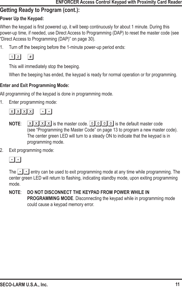 11ENFORCER Access Control Keypad with Proximity Card ReaderSECO-LARM U.S.A., Inc.Getting Ready to Program (cont.):Power Up the Keypad:When the keypad is rst powered up, it will beep continuously for about 1 minute. During this power-up time, if needed, use Direct Access to Programming (DAP) to reset the master code (see  &ldquo;Direct Access to Programming (DAP)&rdquo; on page 30).1.  Turn off the beeping before the 1-minute power-up period ends:12 #This will immediately stop the beeping.When the beeping has ended, the keypad is ready for normal operation or for programming.Enter and Exit Programming Mode:All programming of the keypad is done in programming mode.1.  Enter programming mode:xxxx **NOTE:  XXXX is the master code. 0000 is the default master code  (see &ldquo;Programming the Master Code&rdquo; on page 13 to program a new master code). The center green LED will turn to a steady ON to indicate that the keypad is in programming mode.2.  Exit programming mode:**The ** entry can be used to exit programming mode at any time while programming. The center green LED will return to ashing, indicating standby mode, upon exiting programming mode.NOTE:  DO NOT DISCONNECT THE KEYPAD FROM POWER WHILE IN PROGRAMMING MODE. Disconnecting the keypad while in programming mode could cause a keypad memory error.