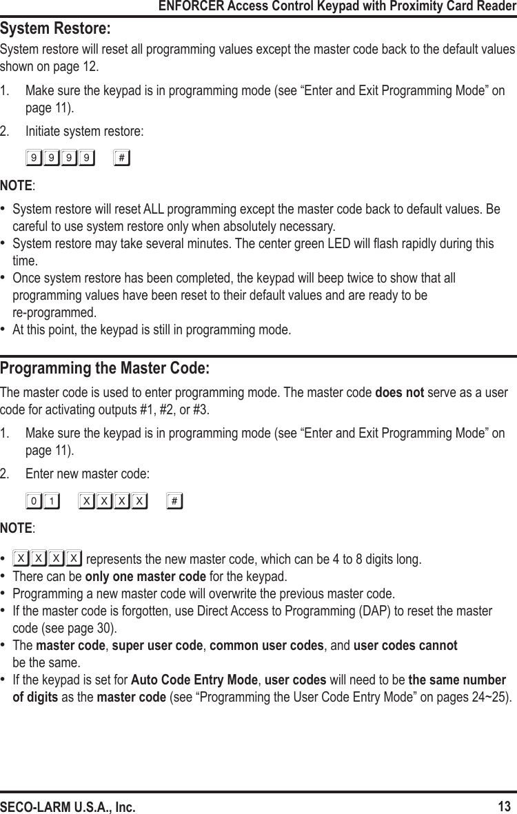 13ENFORCER Access Control Keypad with Proximity Card ReaderSECO-LARM U.S.A., Inc.System Restore:Programming the Master Code:System restore will reset all programming values except the master code back to the default values shown on page 12.1.  Make sure the keypad is in programming mode (see &ldquo;Enter and Exit Programming Mode&rdquo; on page 11).2.  Initiate system restore:9999 #NOTE: &bull;System restore will reset ALL programming except the master code back to default values. Be careful to use system restore only when absolutely necessary. &bull;System restore may take several minutes. The center green LED will ash rapidly during this time. &bull;Once system restore has been completed, the keypad will beep twice to show that all programming values have been reset to their default values and are ready to be  re-programmed. &bull;At this point, the keypad is still in programming mode.The master code is used to enter programming mode. The master code does not serve as a user code for activating outputs #1, #2, or #3.1.  Make sure the keypad is in programming mode (see &ldquo;Enter and Exit Programming Mode&rdquo; on page 11).2.  Enter new master code:01 xxxx #NOTE: &bull;XXXX represents the new master code, which can be 4 to 8 digits long. &bull;There can be only one master code for the keypad. &bull;Programming a new master code will overwrite the previous master code. &bull;If the master code is forgotten, use Direct Access to Programming (DAP) to reset the master code (see page 30). &bull;The master code, super user code, common user codes, and user codes cannot  be the same.  &bull;If the keypad is set for Auto Code Entry Mode, user codes will need to be the same number of digits as the master code (see &ldquo;Programming the User Code Entry Mode&rdquo; on pages 24~25).