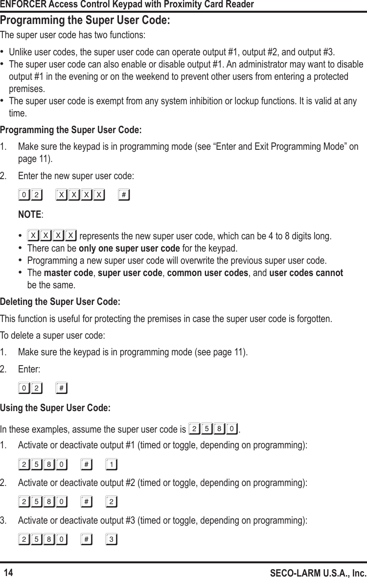 14ENFORCER Access Control Keypad with Proximity Card ReaderSECO-LARM U.S.A., Inc.Programming the Super User Code:The super user code has two functions: &bull;Unlike user codes, the super user code can operate output #1, output #2, and output #3. &bull;The super user code can also enable or disable output #1. An administrator may want to disable output #1 in the evening or on the weekend to prevent other users from entering a protected premises. &bull;The super user code is exempt from any system inhibition or lockup functions. It is valid at any time.Programming the Super User Code:1.  Make sure the keypad is in programming mode (see &ldquo;Enter and Exit Programming Mode&rdquo; on page 11).2.  Enter the new super user code:02 xxxx #NOTE: &bull;XXXX represents the new super user code, which can be 4 to 8 digits long. &bull;There can be only one super user code for the keypad. &bull;Programming a new super user code will overwrite the previous super user code. &bull;The master code, super user code, common user codes, and user codes cannot  be the same. Deleting the Super User Code:This function is useful for protecting the premises in case the super user code is forgotten.To delete a super user code:1.  Make sure the keypad is in programming mode (see page 11).2.  Enter:02 #Using the Super User Code:In these examples, assume the super user code is 2580.1.  Activate or deactivate output #1 (timed or toggle, depending on programming):2580 # 12.  Activate or deactivate output #2 (timed or toggle, depending on programming):2580 # 23.  Activate or deactivate output #3 (timed or toggle, depending on programming):2580 # 3