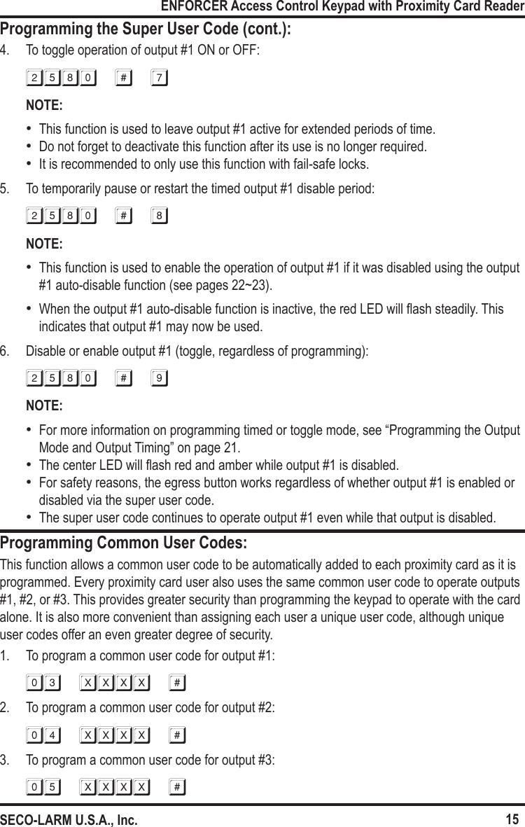 15ENFORCER Access Control Keypad with Proximity Card ReaderSECO-LARM U.S.A., Inc.Programming the Super User Code (cont.):Programming Common User Codes:4.  To toggle operation of output #1 ON or OFF:2580 # 7NOTE: &bull;This function is used to leave output #1 active for extended periods of time. &bull;Do not forget to deactivate this function after its use is no longer required. &bull;It is recommended to only use this function with fail-safe locks.5.  To temporarily pause or restart the timed output #1 disable period:2580 # 8NOTE: &bull;This function is used to enable the operation of output #1 if it was disabled using the output #1 auto-disable function (see pages 22~23). &bull;When the output #1 auto-disable function is inactive, the red LED will ash steadily. This indicates that output #1 may now be used. 6.  Disable or enable output #1 (toggle, regardless of programming):2580 # 9NOTE: &bull;For more information on programming timed or toggle mode, see &ldquo;Programming the Output Mode and Output Timing&rdquo; on page 21. &bull;The center LED will ash red and amber while output #1 is disabled. &bull;For safety reasons, the egress button works regardless of whether output #1 is enabled or disabled via the super user code. &bull;The super user code continues to operate output #1 even while that output is disabled.This function allows a common user code to be automatically added to each proximity card as it is programmed. Every proximity card user also uses the same common user code to operate outputs #1, #2, or #3. This provides greater security than programming the keypad to operate with the card  alone. It is also more convenient than assigning each user a unique user code, although unique  user codes offer an even greater degree of security.1.  To program a common user code for output #1:03 xxxx #2.  To program a common user code for output #2:04 xxxx #3.  To program a common user code for output #3:05 xxxx #