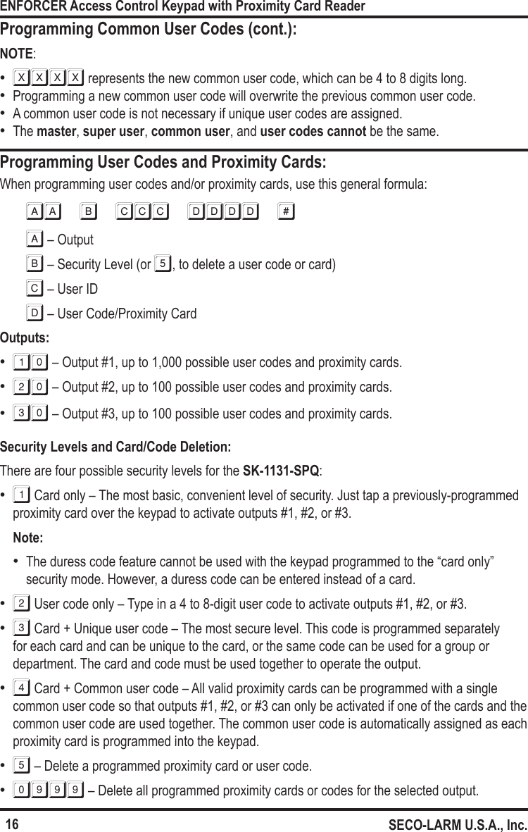 16ENFORCER Access Control Keypad with Proximity Card ReaderSECO-LARM U.S.A., Inc.Programming User Codes and Proximity Cards:When programming user codes and/or proximity cards, use this general formula:AA B CCC DDDD #A &ndash; OutputB &ndash; Security Level (or 5, to delete a user code or card)C &ndash; User IDD &ndash; User Code/Proximity CardOutputs: &bull;10 &ndash; Output #1, up to 1,000 possible user codes and proximity cards. &bull;20 &ndash; Output #2, up to 100 possible user codes and proximity cards. &bull;30 &ndash; Output #3, up to 100 possible user codes and proximity cards.Security Levels and Card/Code Deletion:There are four possible security levels for the SK-1131-SPQ: &bull;1 Card only &ndash; The most basic, convenient level of security. Just tap a previously-programmed proximity card over the keypad to activate outputs #1, #2, or #3. Note:  &bull;The duress code feature cannot be used with the keypad programmed to the &ldquo;card only&rdquo; security mode. However, a duress code can be entered instead of a card. &bull;2 User code only &ndash; Type in a 4 to 8-digit user code to activate outputs #1, #2, or #3. &bull;3 Card + Unique user code &ndash; The most secure level. This code is programmed separately for each card and can be unique to the card, or the same code can be used for a group or department. The card and code must be used together to operate the output. &bull;4 Card + Common user code &ndash; All valid proximity cards can be programmed with a single common user code so that outputs #1, #2, or #3 can only be activated if one of the cards and the common user code are used together. The common user code is automatically assigned as each proximity card is programmed into the keypad. &bull;5 &ndash; Delete a programmed proximity card or user code. &bull;0999  &ndash; Delete all programmed proximity cards or codes for the selected output.Programming Common User Codes (cont.):NOTE: &bull;XXXX represents the new common user code, which can be 4 to 8 digits long. &bull;Programming a new common user code will overwrite the previous common user code. &bull;A common user code is not necessary if unique user codes are assigned.  &bull;The master, super user, common user, and user codes cannot be the same. 
