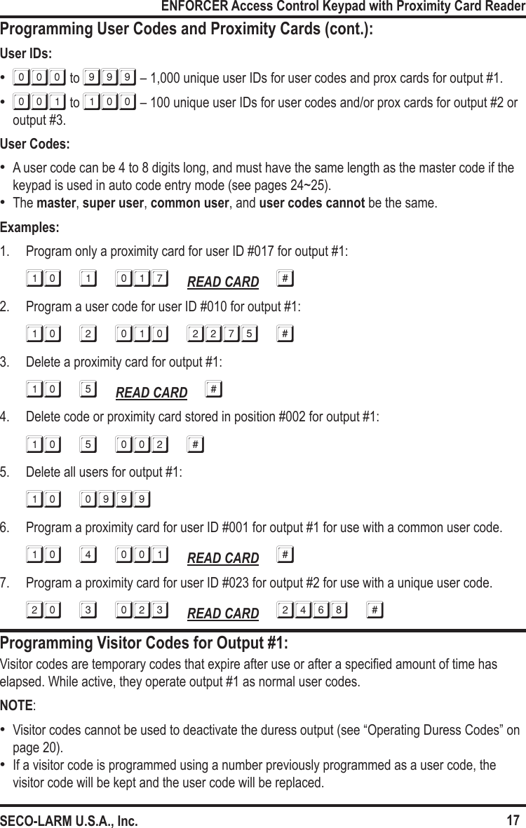 17ENFORCER Access Control Keypad with Proximity Card ReaderSECO-LARM U.S.A., Inc.Programming User Codes and Proximity Cards (cont.):Programming Visitor Codes for Output #1:User IDs: &bull;000 to 999 &ndash; 1,000 unique user IDs for user codes and prox cards for output #1. &bull;001 to 100 &ndash; 100 unique user IDs for user codes and/or prox cards for output #2 or output #3.User Codes: &bull;A user code can be 4 to 8 digits long, and must have the same length as the master code if the keypad is used in auto code entry mode (see pages 24~25). &bull;The master, super user, common user, and user codes cannot be the same. Examples:1.  Program only a proximity card for user ID #017 for output #1:10 1 017 READ CARD #2.  Program a user code for user ID #010 for output #1:10 2 010 2275 #3.  Delete a proximity card for output #1:10 5 READ CARD #4.  Delete code or proximity card stored in position #002 for output #1:10 5 002 #5.  Delete all users for output #1:10 09996.  Program a proximity card for user ID #001 for output #1 for use with a common user code.10 4 001 READ CARD #7.  Program a proximity card for user ID #023 for output #2 for use with a unique user code.20 3 023 READ CARD 2468 #Visitor codes are temporary codes that expire after use or after a specied amount of time has elapsed. While active, they operate output #1 as normal user codes.NOTE: &bull;Visitor codes cannot be used to deactivate the duress output (see &ldquo;Operating Duress Codes&rdquo; on page 20). &bull;If a visitor code is programmed using a number previously programmed as a user code, the visitor code will be kept and the user code will be replaced.