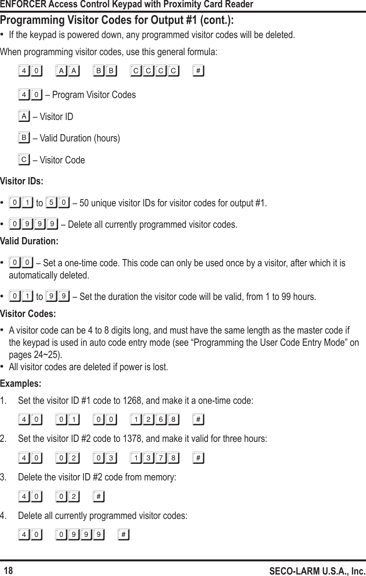 18ENFORCER Access Control Keypad with Proximity Card ReaderSECO-LARM U.S.A., Inc.Programming Visitor Codes for Output #1 (cont.): &bull;If the keypad is powered down, any programmed visitor codes will be deleted.When programming visitor codes, use this general formula:40 aa bb cccc #40 &ndash; Program Visitor Codesa &ndash; Visitor IDb &ndash; Valid Duration (hours)c &ndash; Visitor CodeVisitor IDs: &bull;01 to 50 &ndash; 50 unique visitor IDs for visitor codes for output #1. &bull;0999 &ndash; Delete all currently programmed visitor codes.Valid Duration: &bull;00 &ndash; Set a one-time code. This code can only be used once by a visitor, after which it is automatically deleted. &bull;01 to 99 &ndash; Set the duration the visitor code will be valid, from 1 to 99 hours. Visitor Codes: &bull;A visitor code can be 4 to 8 digits long, and must have the same length as the master code if the keypad is used in auto code entry mode (see &ldquo;Programming the User Code Entry Mode&rdquo; on pages 24~25). &bull;All visitor codes are deleted if power is lost.Examples:1.  Set the visitor ID #1 code to 1268, and make it a one-time code:40 01 00 1268 #2.  Set the visitor ID #2 code to 1378, and make it valid for three hours:40 02 03 1378 #3.  Delete the visitor ID #2 code from memory:40 02 #4.  Delete all currently programmed visitor codes:40 0999 #