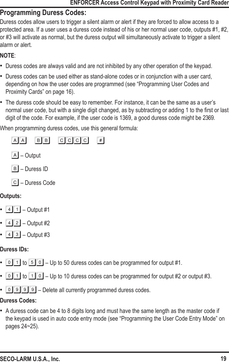 19ENFORCER Access Control Keypad with Proximity Card ReaderSECO-LARM U.S.A., Inc.Programming Duress Codes:Duress codes allow users to trigger a silent alarm or alert if they are forced to allow access to a protected area. If a user uses a duress code instead of his or her normal user code, outputs #1, #2, or #3 will activate as normal, but the duress output will simultaneously activate to trigger a silent alarm or alert.NOTE: &bull;Duress codes are always valid and are not inhibited by any other operation of the keypad. &bull;Duress codes can be used either as stand-alone codes or in conjunction with a user card, depending on how the user codes are programmed (see &ldquo;Programming User Codes and Proximity Cards&rdquo; on page 16).  &bull;The duress code should be easy to remember. For instance, it can be the same as a user&rsquo;s normal user code, but with a single digit changed, as by subtracting or adding 1 to the rst or last digit of the code. For example, if the user code is 1369, a good duress code might be 2369.When programming duress codes, use this general formula:AA BB CCCC #a &ndash; Outputb &ndash; Duress IDc &ndash; Duress CodeOutputs: &bull;41 &ndash; Output #1 &bull;42 &ndash; Output #2 &bull;43 &ndash; Output #3Duress IDs: &bull;01 to 50 &ndash; Up to 50 duress codes can be programmed for output #1. &bull;01 to 10 &ndash; Up to 10 duress codes can be programmed for output #2 or output #3. &bull;0999 &ndash; Delete all currently programmed duress codes.Duress Codes: &bull;A duress code can be 4 to 8 digits long and must have the same length as the master code if the keypad is used in auto code entry mode (see &ldquo;Programming the User Code Entry Mode&rdquo; on pages 24~25).