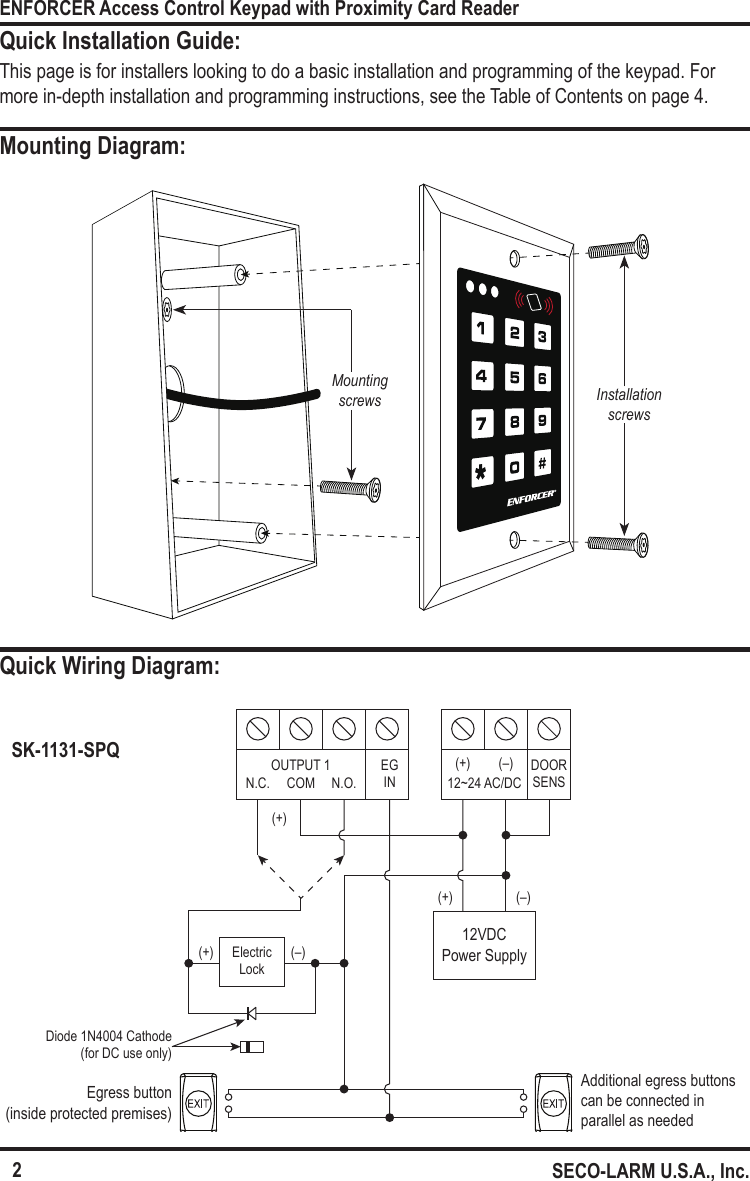 Egress button (inside protected premises)Additional egress buttons can be connected in parallel as needed12VDC Power Supply(+)(+)(+)(&ndash;)(&ndash;)ElectricLock12~24 AC/DC(+) (&ndash;) DOOR SENSOUTPUT 1 EGINN.C. COM N.O.Diode 1N4004 Cathode(for DC use only)Mounting screws Installation screws2ENFORCER Access Control Keypad with Proximity Card ReaderSECO-LARM U.S.A., Inc.Quick Installation Guide:Mounting Diagram:Quick Wiring Diagram:This page is for installers looking to do a basic installation and programming of the keypad. For more in-depth installation and programming instructions, see the Table of Contents on page 4.SK-1131-SPQ