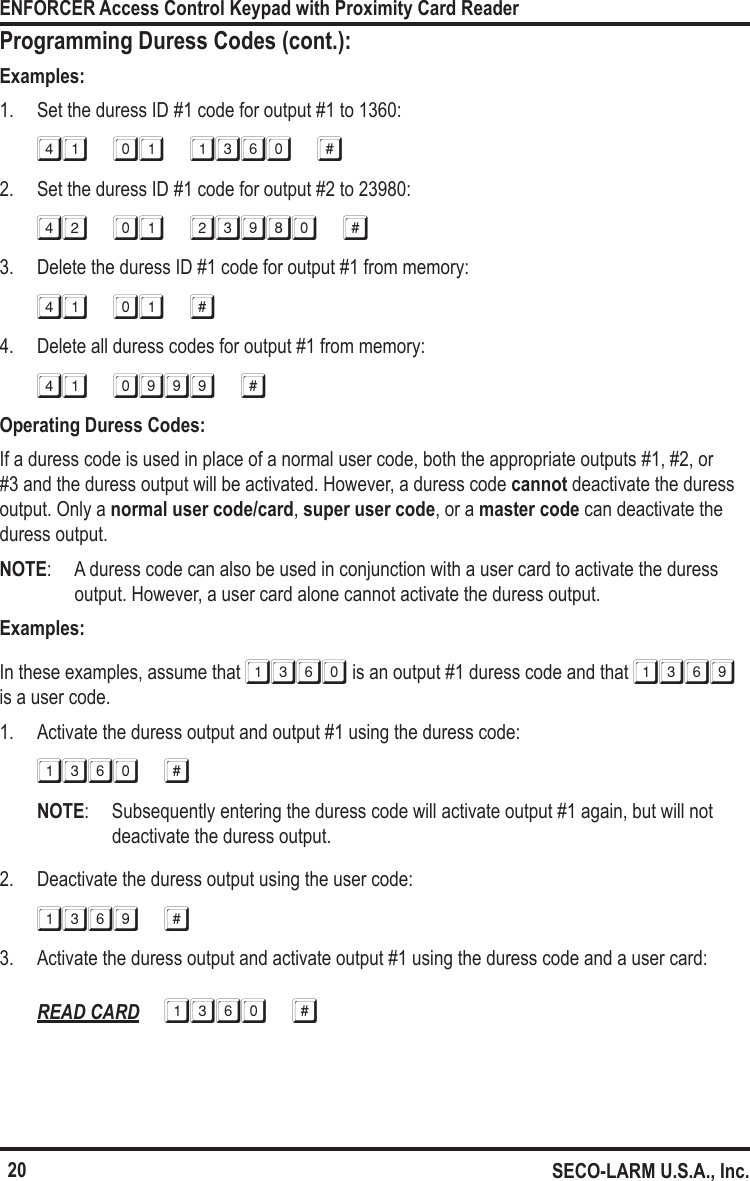 20ENFORCER Access Control Keypad with Proximity Card ReaderSECO-LARM U.S.A., Inc.Programming Duress Codes (cont.):Examples:1.  Set the duress ID #1 code for output #1 to 1360:41 01 1360 #2.  Set the duress ID #1 code for output #2 to 23980:42 01 23980 #3.  Delete the duress ID #1 code for output #1 from memory:41 01 #4.  Delete all duress codes for output #1 from memory:41 0999 #Operating Duress Codes:If a duress code is used in place of a normal user code, both the appropriate outputs #1, #2, or #3 and the duress output will be activated. However, a duress code cannot deactivate the duress output. Only a normal user code/card, super user code, or a master code can deactivate the duress output. NOTE:  A duress code can also be used in conjunction with a user card to activate the duress output. However, a user card alone cannot activate the duress output.Examples:In these examples, assume that 1360 is an output #1 duress code and that 1369 is a user code.1.  Activate the duress output and output #1 using the duress code:1360 #NOTE:  Subsequently entering the duress code will activate output #1 again, but will not deactivate the duress output.2.  Deactivate the duress output using the user code:1369 #3.  Activate the duress output and activate output #1 using the duress code and a user card:READ CARD 1360 #