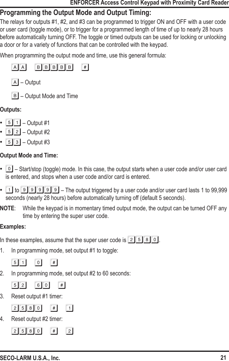 21ENFORCER Access Control Keypad with Proximity Card ReaderSECO-LARM U.S.A., Inc.Programming the Output Mode and Output Timing:The relays for outputs #1, #2, and #3 can be programmed to trigger ON and OFF with a user code or user card (toggle mode), or to trigger for a programmed length of time of up to nearly 28 hours before automatically turning OFF. The toggle or timed outputs can be used for locking or unlocking a door or for a variety of functions that can be controlled with the keypad.When programming the output mode and time, use this general formula:aa bbbbb #A &ndash; OutputB &ndash; Output Mode and TimeOutputs:  &bull;51 &ndash; Output #1 &bull;52 &ndash; Output #2 &bull;53 &ndash; Output #3Output Mode and Time:  &bull;0 &ndash; Start/stop (toggle) mode. In this case, the output starts when a user code and/or user card is entered, and stops when a user code and/or card is entered. &bull;1 to 99999 &ndash; The output triggered by a user code and/or user card lasts 1 to 99,999 seconds (nearly 28 hours) before automatically turning off (default 5 seconds).NOTE:   While the keypad is in momentary timed output mode, the output can be turned OFF any time by entering the super user code.Examples:In these examples, assume that the super user code is 2580.1.  In programming mode, set output #1 to toggle:51 0 #2.  In programming mode, set output #2 to 60 seconds:52 60 #3.  Reset output #1 timer:2580 # 14.  Reset output #2 timer:2580 # 2