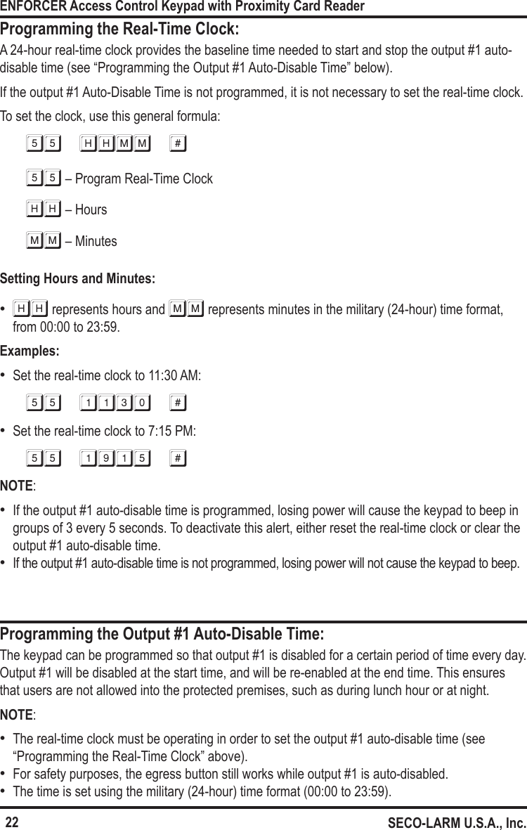22ENFORCER Access Control Keypad with Proximity Card ReaderSECO-LARM U.S.A., Inc.Programming the Real-Time Clock:A 24-hour real-time clock provides the baseline time needed to start and stop the output #1 auto-disable time (see &ldquo;Programming the Output #1 Auto-Disable Time&rdquo; below). If the output #1 Auto-Disable Time is not programmed, it is not necessary to set the real-time clock.To set the clock, use this general formula:55 HHMM #55 &ndash; Program Real-Time ClockHH &ndash; HoursMM &ndash; MinutesSetting Hours and Minutes: &bull;HH represents hours and MM represents minutes in the military (24-hour) time format, from 00:00 to 23:59.Examples: &bull;Set the real-time clock to 11:30 AM:55 1130 # &bull;Set the real-time clock to 7:15 PM:55 1915 #NOTE: &bull;If the output #1 auto-disable time is programmed, losing power will cause the keypad to beep in groups of 3 every 5 seconds. To deactivate this alert, either reset the real-time clock or clear the output #1 auto-disable time. &bull;If the output #1 auto-disable time is not programmed, losing power will not cause the keypad to beep.The keypad can be programmed so that output #1 is disabled for a certain period of time every day. Output #1 will be disabled at the start time, and will be re-enabled at the end time. This ensures that users are not allowed into the protected premises, such as during lunch hour or at night.NOTE: &bull;The real-time clock must be operating in order to set the output #1 auto-disable time (see &ldquo;Programming the Real-Time Clock&rdquo; above). &bull;For safety purposes, the egress button still works while output #1 is auto-disabled. &bull;The time is set using the military (24-hour) time format (00:00 to 23:59).Programming the Output #1 Auto-Disable Time: