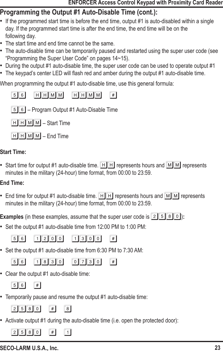 23ENFORCER Access Control Keypad with Proximity Card ReaderSECO-LARM U.S.A., Inc. &bull;If the programmed start time is before the end time, output #1 is auto-disabled within a single day. If the programmed start time is after the end time, the end time will be on the  following day.  &bull;The start time and end time cannot be the same. &bull;The auto-disable time can be temporarily paused and restarted using the super user code (see &ldquo;Programming the Super User Code&rdquo; on pages 14~15). &bull;During the output #1 auto-disable time, the super user code can be used to operate output #1 &bull;The keypad&rsquo;s center LED will ash red and amber during the output #1 auto-disable time.When programming the output #1 auto-disable time, use this general formula:56 HHMM HHMM #56 &ndash; Program Output #1 Auto-Disable TimeHHMM &ndash; Start TimeHHMM &ndash; End TimeStart Time: &bull;Start time for output #1 auto-disable time. HH represents hours and MM represents minutes in the military (24-hour) time format, from 00:00 to 23:59.End Time: &bull;End time for output #1 auto-disable time. HH represents hours and MM represents  minutes in the military (24-hour) time format, from 00:00 to 23:59.Examples (in these examples, assume that the super user code is 2580): &bull;Set the output #1 auto-disable time from 12:00 PM to 1:00 PM:56 1200 1300 # &bull;Set the output #1 auto-disable time from 6:30 PM to 7:30 AM:56 1830 0730 # &bull;Clear the output #1 auto-disable time:56 # &bull;Temporarily pause and resume the output #1 auto-disable time:2580 # 8 &bull;Activate output #1 during the auto-disable time (i.e. open the protected door):2580 # 1Programming the Output #1 Auto-Disable Time (cont.):
