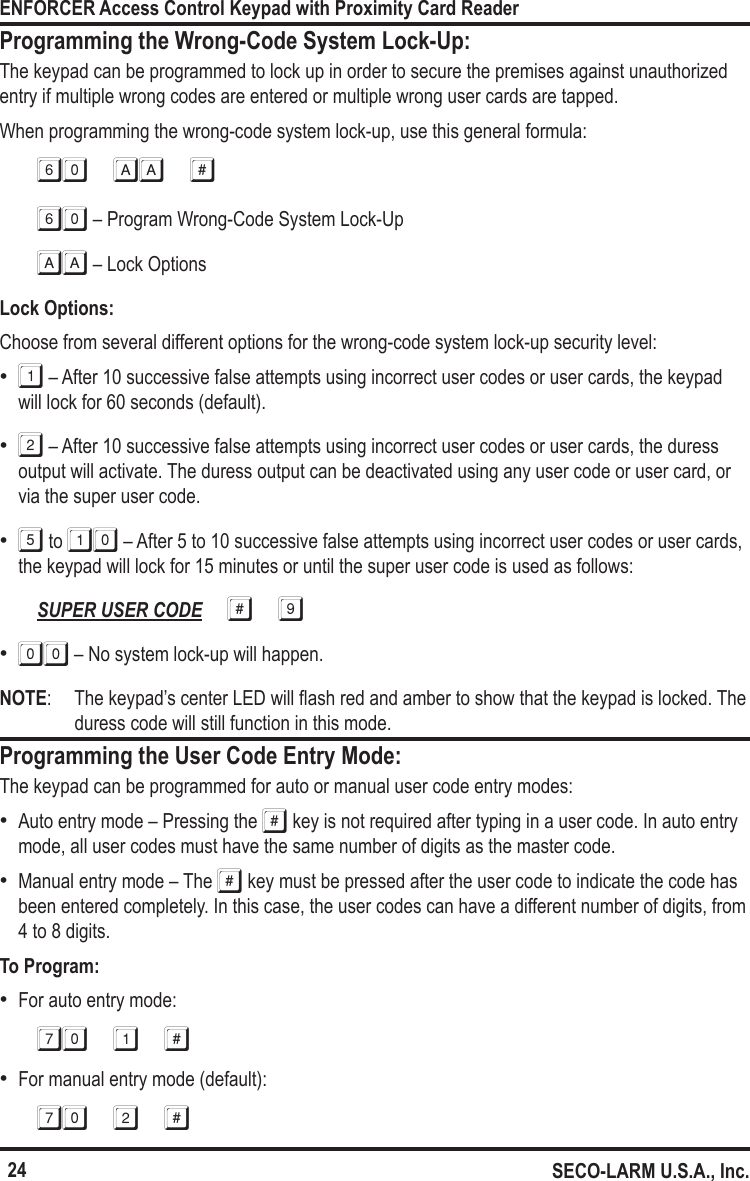 24ENFORCER Access Control Keypad with Proximity Card ReaderSECO-LARM U.S.A., Inc.Programming the Wrong-Code System Lock-Up:The keypad can be programmed to lock up in order to secure the premises against unauthorized entry if multiple wrong codes are entered or multiple wrong user cards are tapped.When programming the wrong-code system lock-up, use this general formula:60 aa #60 &ndash; Program Wrong-Code System Lock-UpAA &ndash; Lock OptionsLock Options:Choose from several different options for the wrong-code system lock-up security level: &bull;1 &ndash; After 10 successive false attempts using incorrect user codes or user cards, the keypad will lock for 60 seconds (default). &bull;2 &ndash; After 10 successive false attempts using incorrect user codes or user cards, the duress output will activate. The duress output can be deactivated using any user code or user card, or via the super user code. &bull;5 to 10 &ndash; After 5 to 10 successive false attempts using incorrect user codes or user cards, the keypad will lock for 15 minutes or until the super user code is used as follows:SUPER USER CODE # 9 &bull;00 &ndash; No system lock-up will happen.NOTE:  The keypad&rsquo;s center LED will ash red and amber to show that the keypad is locked. The duress code will still function in this mode.Programming the User Code Entry Mode:The keypad can be programmed for auto or manual user code entry modes: &bull;Auto entry mode &ndash; Pressing the # key is not required after typing in a user code. In auto entry mode, all user codes must have the same number of digits as the master code. &bull;Manual entry mode &ndash; The # key must be pressed after the user code to indicate the code has been entered completely. In this case, the user codes can have a different number of digits, from 4 to 8 digits.To Program: &bull;For auto entry mode:70 1 # &bull;For manual entry mode (default):70 2 #