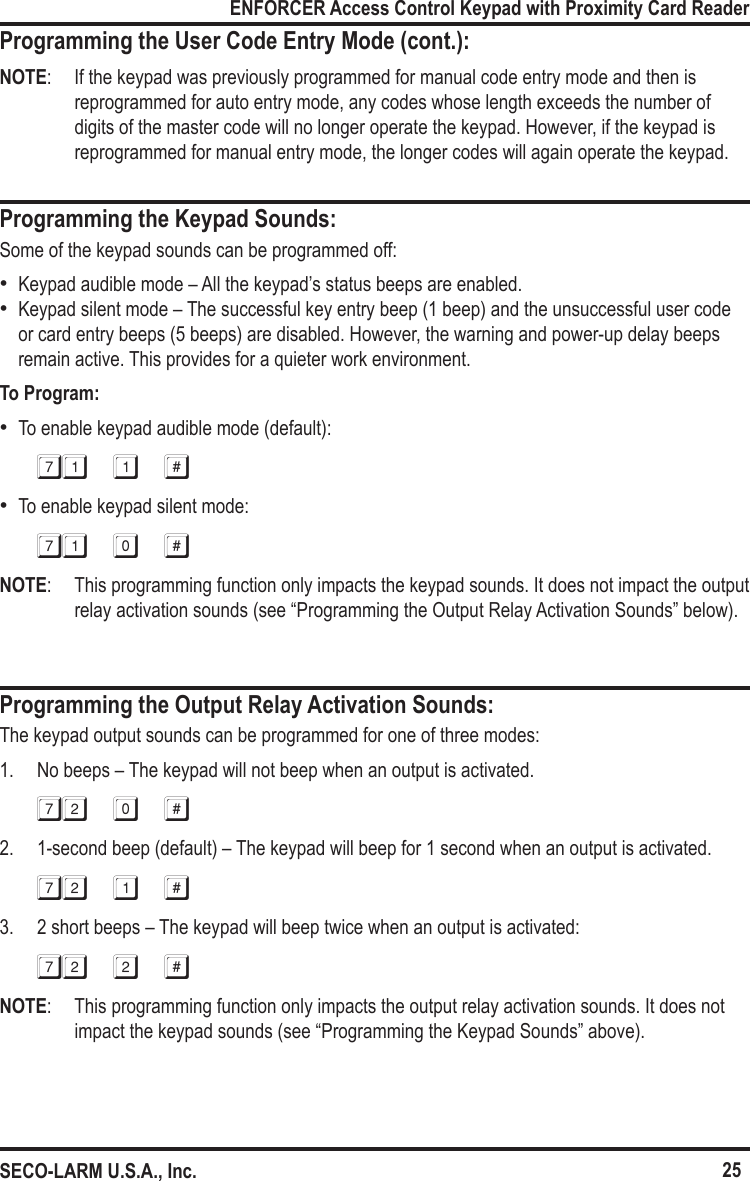 25ENFORCER Access Control Keypad with Proximity Card ReaderSECO-LARM U.S.A., Inc.Programming the User Code Entry Mode (cont.):NOTE:  If the keypad was previously programmed for manual code entry mode and then is reprogrammed for auto entry mode, any codes whose length exceeds the number of digits of the master code will no longer operate the keypad. However, if the keypad is reprogrammed for manual entry mode, the longer codes will again operate the keypad.Programming the Keypad Sounds:Some of the keypad sounds can be programmed off: &bull;Keypad audible mode &ndash; All the keypad&rsquo;s status beeps are enabled. &bull;Keypad silent mode &ndash; The successful key entry beep (1 beep) and the unsuccessful user code or card entry beeps (5 beeps) are disabled. However, the warning and power-up delay beeps remain active. This provides for a quieter work environment.To Program: &bull;To enable keypad audible mode (default):71 1 # &bull;To enable keypad silent mode:71 0 #NOTE:  This programming function only impacts the keypad sounds. It does not impact the output relay activation sounds (see &ldquo;Programming the Output Relay Activation Sounds&rdquo; below).Programming the Output Relay Activation Sounds:The keypad output sounds can be programmed for one of three modes:1.  No beeps &ndash; The keypad will not beep when an output is activated.72 0 #2.  1-second beep (default) &ndash; The keypad will beep for 1 second when an output is activated.72 1 #3.  2 short beeps &ndash; The keypad will beep twice when an output is activated:72 2 #NOTE:  This programming function only impacts the output relay activation sounds. It does not impact the keypad sounds (see &ldquo;Programming the Keypad Sounds&rdquo; above).