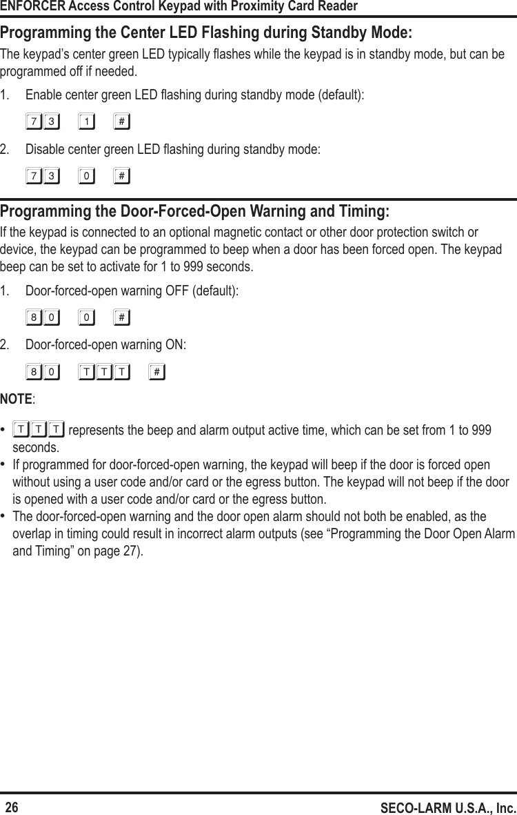 26ENFORCER Access Control Keypad with Proximity Card ReaderSECO-LARM U.S.A., Inc.Programming the Center LED Flashing during Standby Mode:The keypad&rsquo;s center green LED typically ashes while the keypad is in standby mode, but can be programmed off if needed.1.  Enable center green LED ashing during standby mode (default):73 1 #2.  Disable center green LED ashing during standby mode:73 0 #Programming the Door-Forced-Open Warning and Timing:If the keypad is connected to an optional magnetic contact or other door protection switch or device, the keypad can be programmed to beep when a door has been forced open. The keypad beep can be set to activate for 1 to 999 seconds.1.  Door-forced-open warning OFF (default):80 0 #2.  Door-forced-open warning ON:80 ttt #NOTE:   &bull;TTT represents the beep and alarm output active time, which can be set from 1 to 999 seconds. &bull;If programmed for door-forced-open warning, the keypad will beep if the door is forced open without using a user code and/or card or the egress button. The keypad will not beep if the door is opened with a user code and/or card or the egress button. &bull;The door-forced-open warning and the door open alarm should not both be enabled, as the overlap in timing could result in incorrect alarm outputs (see &ldquo;Programming the Door Open Alarm and Timing&rdquo; on page 27).