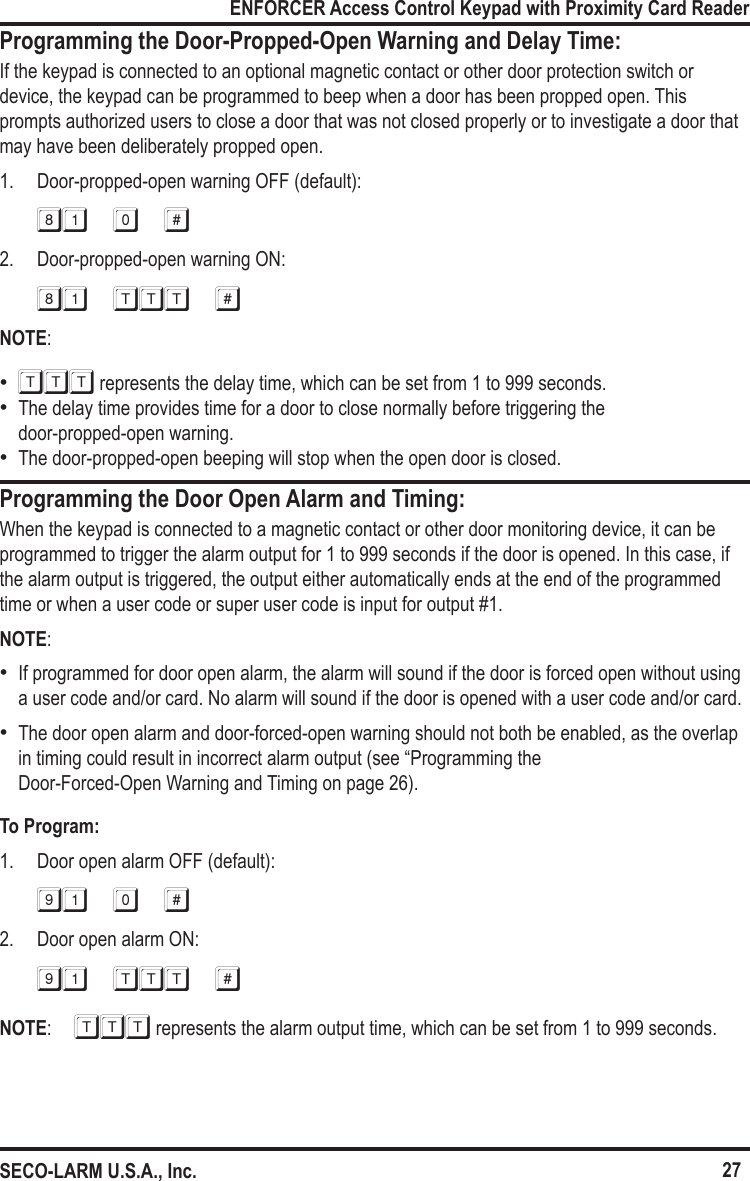 27ENFORCER Access Control Keypad with Proximity Card ReaderSECO-LARM U.S.A., Inc.Programming the Door-Propped-Open Warning and Delay Time:If the keypad is connected to an optional magnetic contact or other door protection switch or device, the keypad can be programmed to beep when a door has been propped open. This prompts authorized users to close a door that was not closed properly or to investigate a door that may have been deliberately propped open.1.  Door-propped-open warning OFF (default):81 0 #2.  Door-propped-open warning ON:81 ttt #NOTE:   &bull;TTT represents the delay time, which can be set from 1 to 999 seconds. &bull;The delay time provides time for a door to close normally before triggering the  door-propped-open warning. &bull;The door-propped-open beeping will stop when the open door is closed.Programming the Door Open Alarm and Timing:When the keypad is connected to a magnetic contact or other door monitoring device, it can be programmed to trigger the alarm output for 1 to 999 seconds if the door is opened. In this case, if the alarm output is triggered, the output either automatically ends at the end of the programmed time or when a user code or super user code is input for output #1. NOTE: &bull;If programmed for door open alarm, the alarm will sound if the door is forced open without using a user code and/or card. No alarm will sound if the door is opened with a user code and/or card. &bull;The door open alarm and door-forced-open warning should not both be enabled, as the overlap in timing could result in incorrect alarm output (see &ldquo;Programming the  Door-Forced-Open Warning and Timing on page 26).To Program:1.  Door open alarm OFF (default):91 0 #2.  Door open alarm ON:91 TTT #NOTE:   TTT represents the alarm output time, which can be set from 1 to 999 seconds.