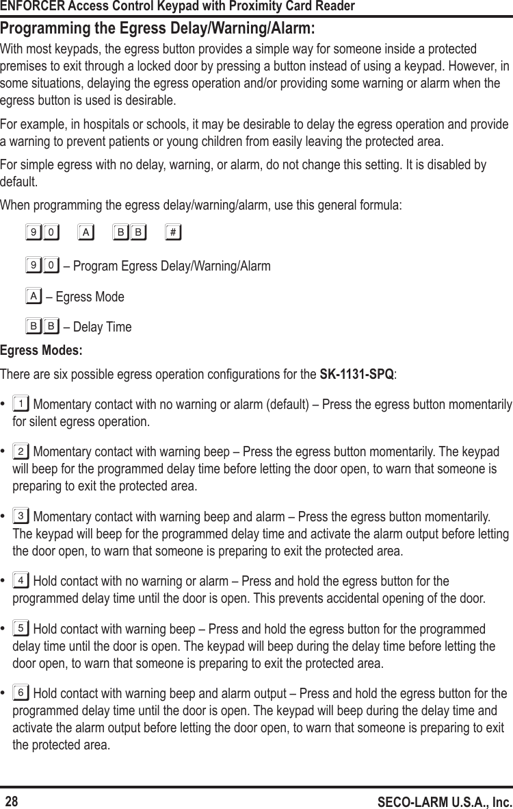 28ENFORCER Access Control Keypad with Proximity Card ReaderSECO-LARM U.S.A., Inc.Programming the Egress Delay/Warning/Alarm:With most keypads, the egress button provides a simple way for someone inside a protected premises to exit through a locked door by pressing a button instead of using a keypad. However, in some situations, delaying the egress operation and/or providing some warning or alarm when the egress button is used is desirable.For example, in hospitals or schools, it may be desirable to delay the egress operation and provide a warning to prevent patients or young children from easily leaving the protected area.For simple egress with no delay, warning, or alarm, do not change this setting. It is disabled by default.When programming the egress delay/warning/alarm, use this general formula:90 a bb #90 &ndash; Program Egress Delay/Warning/AlarmA &ndash; Egress ModeBB &ndash; Delay TimeEgress Modes:There are six possible egress operation congurations for the SK-1131-SPQ: &bull;1 Momentary contact with no warning or alarm (default) &ndash; Press the egress button momentarily for silent egress operation. &bull;2 Momentary contact with warning beep &ndash; Press the egress button momentarily. The keypad will beep for the programmed delay time before letting the door open, to warn that someone is preparing to exit the protected area. &bull;3 Momentary contact with warning beep and alarm &ndash; Press the egress button momentarily. The keypad will beep for the programmed delay time and activate the alarm output before letting the door open, to warn that someone is preparing to exit the protected area. &bull;4 Hold contact with no warning or alarm &ndash; Press and hold the egress button for the programmed delay time until the door is open. This prevents accidental opening of the door. &bull;5 Hold contact with warning beep &ndash; Press and hold the egress button for the programmed delay time until the door is open. The keypad will beep during the delay time before letting the door open, to warn that someone is preparing to exit the protected area. &bull;6 Hold contact with warning beep and alarm output &ndash; Press and hold the egress button for the programmed delay time until the door is open. The keypad will beep during the delay time and activate the alarm output before letting the door open, to warn that someone is preparing to exit the protected area.