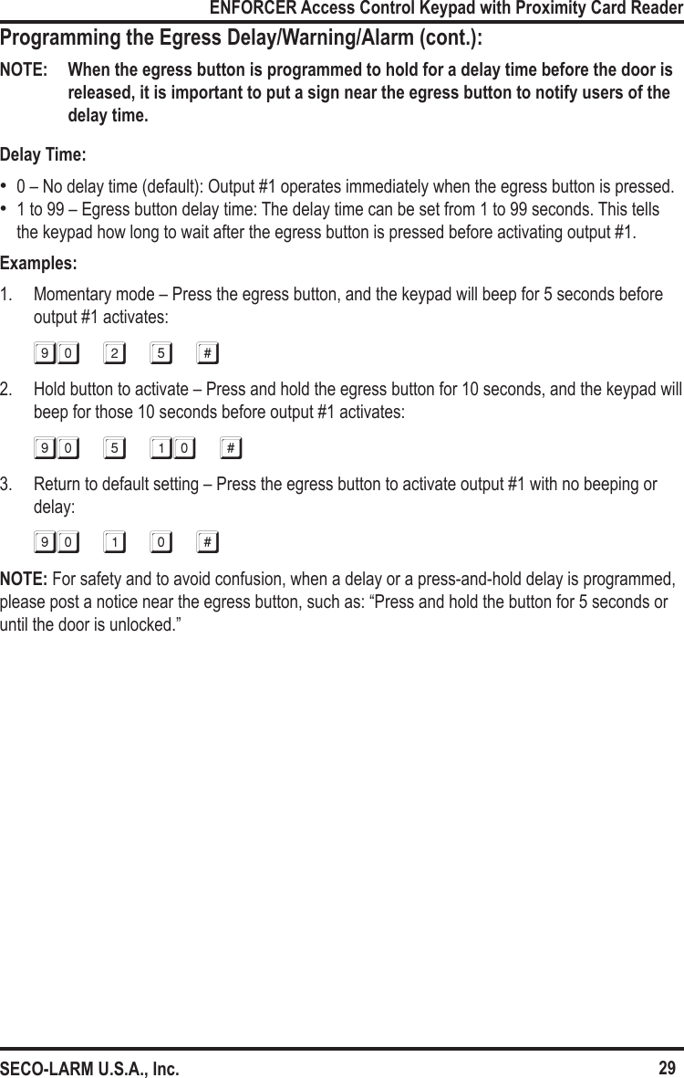 29ENFORCER Access Control Keypad with Proximity Card ReaderSECO-LARM U.S.A., Inc.Programming the Egress Delay/Warning/Alarm (cont.):NOTE:  When the egress button is programmed to hold for a delay time before the door is released, it is important to put a sign near the egress button to notify users of the delay time.Delay Time: &bull;0 &ndash; No delay time (default): Output #1 operates immediately when the egress button is pressed. &bull;1 to 99 &ndash; Egress button delay time: The delay time can be set from 1 to 99 seconds. This tells the keypad how long to wait after the egress button is pressed before activating output #1.Examples:1.  Momentary mode &ndash; Press the egress button, and the keypad will beep for 5 seconds before output #1 activates:90 2 5 #2.  Hold button to activate &ndash; Press and hold the egress button for 10 seconds, and the keypad will beep for those 10 seconds before output #1 activates:90 5 10 #3.  Return to default setting &ndash; Press the egress button to activate output #1 with no beeping or delay:90 1 0 #NOTE: For safety and to avoid confusion, when a delay or a press-and-hold delay is programmed, please post a notice near the egress button, such as: &ldquo;Press and hold the button for 5 seconds or until the door is unlocked.&rdquo; 