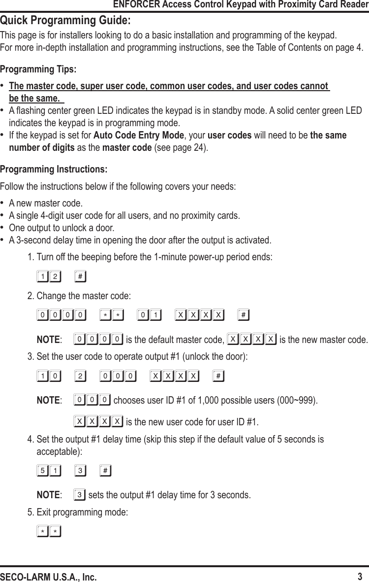 3ENFORCER Access Control Keypad with Proximity Card ReaderSECO-LARM U.S.A., Inc.Quick Programming Guide:This page is for installers looking to do a basic installation and programming of the keypad.  For more in-depth installation and programming instructions, see the Table of Contents on page 4.Programming Tips:  &bull;The master code, super user code, common user codes, and user codes cannot  be the same.   &bull;A ashing center green LED indicates the keypad is in standby mode. A solid center green LED indicates the keypad is in programming mode. &bull;If the keypad is set for Auto Code Entry Mode, your user codes will need to be the same number of digits as the master code (see page 24).Programming Instructions:Follow the instructions below if the following covers your needs: &bull;A new master code. &bull;A single 4-digit user code for all users, and no proximity cards. &bull;One output to unlock a door. &bull;A 3-second delay time in opening the door after the output is activated.1. Turn off the beeping before the 1-minute power-up period ends:12 #2. Change the master code:0000 ** 01 xxxx #NOTE:  0000 is the default master code, xxxx is the new master code.3. Set the user code to operate output #1 (unlock the door):10 2 000 xxxx #NOTE:  000 chooses user ID #1 of 1,000 possible users (000~999). XXXX is the new user code for user ID #1.4. Set the output #1 delay time (skip this step if the default value of 5 seconds is acceptable):51 3 #NOTE:  3 sets the output #1 delay time for 3 seconds.5. Exit programming mode:**