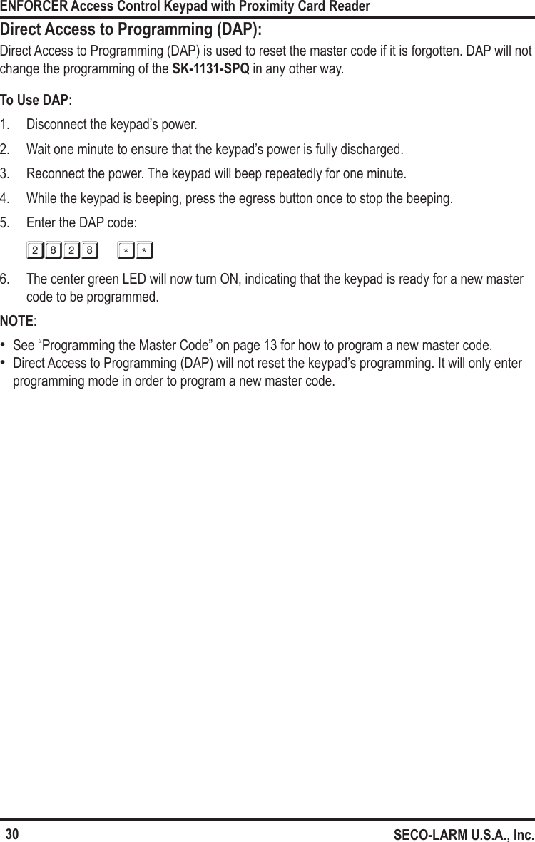 30ENFORCER Access Control Keypad with Proximity Card ReaderSECO-LARM U.S.A., Inc.Direct Access to Programming (DAP):Direct Access to Programming (DAP) is used to reset the master code if it is forgotten. DAP will not change the programming of the SK-1131-SPQ in any other way.To Use DAP:1.  Disconnect the keypad&rsquo;s power.2.  Wait one minute to ensure that the keypad&rsquo;s power is fully discharged.3.  Reconnect the power. The keypad will beep repeatedly for one minute.4.  While the keypad is beeping, press the egress button once to stop the beeping.5.  Enter the DAP code:2828 **6.  The center green LED will now turn ON, indicating that the keypad is ready for a new master code to be programmed.NOTE:  &bull;See &ldquo;Programming the Master Code&rdquo; on page 13 for how to program a new master code. &bull;Direct Access to Programming (DAP) will not reset the keypad&rsquo;s programming. It will only enter programming mode in order to program a new master code.