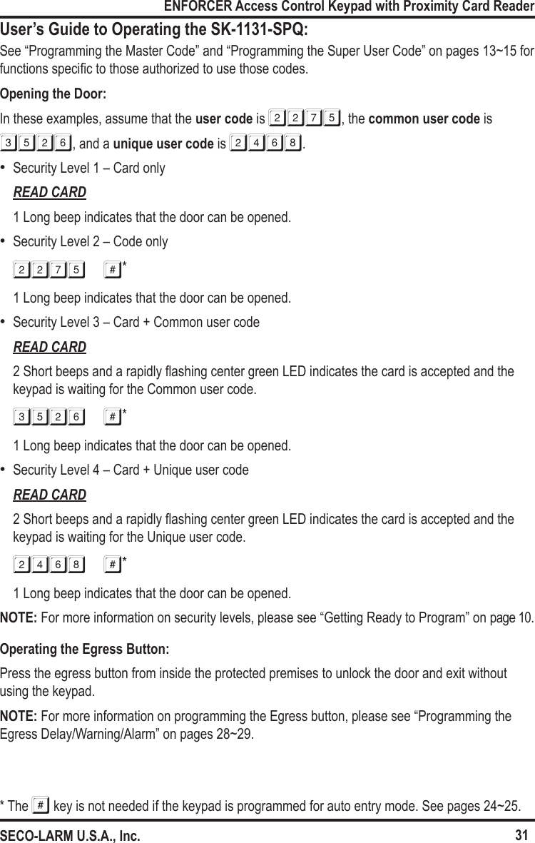 31ENFORCER Access Control Keypad with Proximity Card ReaderSECO-LARM U.S.A., Inc.User&rsquo;s Guide to Operating the SK-1131-SPQ:See &ldquo;Programming the Master Code&rdquo; and &ldquo;Programming the Super User Code&rdquo; on pages 13~15 for functions specic to those authorized to use those codes.Opening the Door:In these examples, assume that the user code is 2275, the common user code is 3526, and a unique user code is 2468. &bull;Security Level 1 &ndash; Card onlyREAD CARD1 Long beep indicates that the door can be opened. &bull;Security Level 2 &ndash; Code only2275 #*1 Long beep indicates that the door can be opened. &bull;Security Level 3 &ndash; Card + Common user codeREAD CARD2 Short beeps and a rapidly ashing center green LED indicates the card is accepted and the keypad is waiting for the Common user code.3526 #*1 Long beep indicates that the door can be opened. &bull;Security Level 4 &ndash; Card + Unique user codeREAD CARD2 Short beeps and a rapidly ashing center green LED indicates the card is accepted and the keypad is waiting for the Unique user code.2468 #*1 Long beep indicates that the door can be opened.NOTE: For more information on security levels, please see &ldquo;Getting Ready to Program&rdquo; on page 10.Operating the Egress Button:Press the egress button from inside the protected premises to unlock the door and exit without using the keypad.NOTE: For more information on programming the Egress button, please see &ldquo;Programming the Egress Delay/Warning/Alarm&rdquo; on pages 28~29.* The # key is not needed if the keypad is programmed for auto entry mode. See pages 24~25.