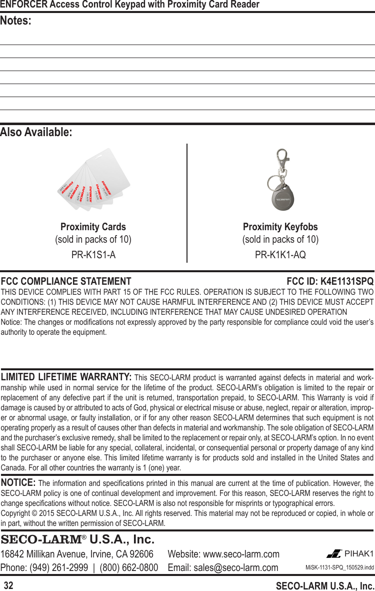 32ENFORCER Access Control Keypad with Proximity Card ReaderSECO-LARM U.S.A., Inc.FCC COMPLIANCE STATEMENT  FCC ID: K4E1131SPQTHIS DEVICE COMPLIES WITH PART 15 OF THE FCC RULES. OPERATION IS SUBJECT TO THE FOLLOWING TWO CONDITIONS: (1) THIS DEVICE MAY NOT CAUSE HARMFUL INTERFERENCE AND (2) THIS DEVICE MUST ACCEPT ANY INTERFERENCE RECEIVED, INCLUDING INTERFERENCE THAT MAY CAUSE UNDESIRED OPERATIONNotice: The changes or modications not expressly approved by the party responsible for compliance could void the user&rsquo;s authority to operate the equipment.  LIMITED LIFETIME WARRANTY: This SECO-LARM product is warranted against defects in material and work-manship while used in normal service for  the  lifetime  of  the product. SECO-LARM&rsquo;s obligation is limited to the repair or replacement of any defective part if the unit is returned, transportation prepaid, to SECO-LARM. This Warranty is void if damage is caused by or attributed to acts of God, physical or electrical misuse or abuse, neglect, repair or alteration, improp-er or abnormal usage, or faulty installation, or if for any other reason SECO-LARM determines that such equipment is not operating properly as a result of causes other than defects in material and workmanship. The sole obligation of SECO-LARM and the purchaser&rsquo;s exclusive remedy, shall be limited to the replacement or repair only, at SECO-LARM&rsquo;s option. In no event shall SECO-LARM be liable for any special, collateral, incidental, or consequential personal or property damage of any kind to the purchaser or anyone else. This limited lifetime warranty is for products sold and installed in the United States and Canada. For all other countries the warranty is 1 (one) year.NOTICE: The information and specications printed in this manual are current at the time of publication. However, the SECO-LARM policy is one of continual development and improvement. For this reason, SECO-LARM reserves the right to change specications without notice. SECO-LARM is also not responsible for misprints or typographical errors.Copyright &copy; 2015 SECO-LARM U.S.A., Inc. All rights reserved. This material may not be reproduced or copied, in whole or in part, without the written permission of SECO-LARM.SECO-LARM&reg; U.S.A., Inc.16842 Millikan Avenue, Irvine, CA 92606 Website: www.seco-larm.com PIHAK1Phone: (949) 261-2999  |  (800) 662-0800 Email: sales@seco-larm.com MiSK-1131-SPQ_150529.inddNotes:Also Available:Proximity Cards  (sold in packs of 10)Proximity Keyfobs(sold in packs of 10)PR-K1S1-A PR-K1K1-AQ