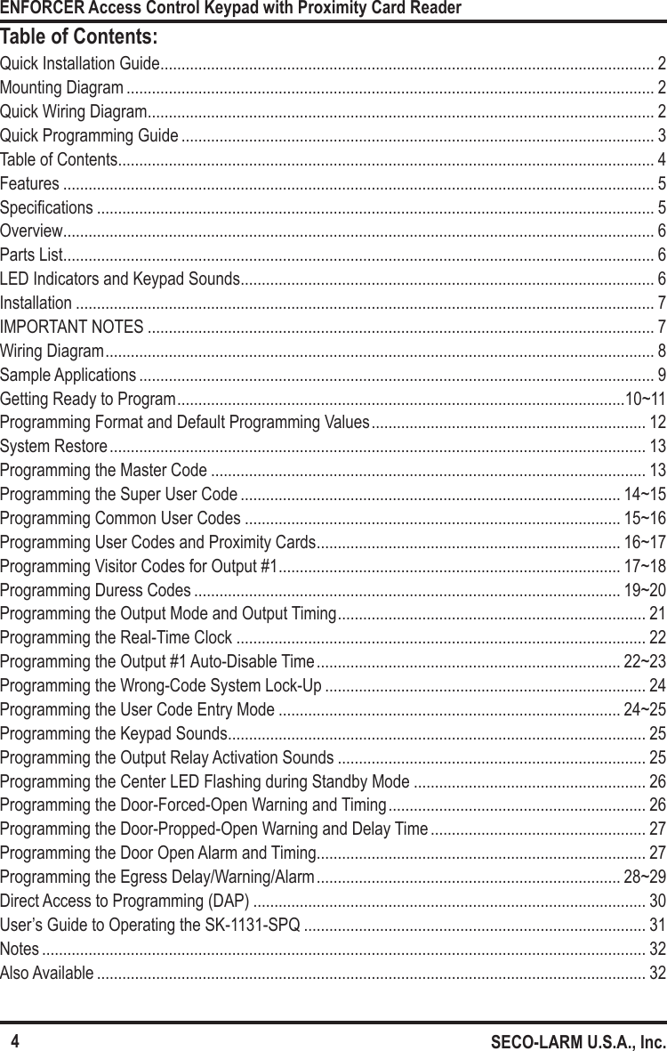 4ENFORCER Access Control Keypad with Proximity Card ReaderSECO-LARM U.S.A., Inc.Table of Contents:Quick Installation Guide ..................................................................................................................... 2Mounting Diagram ............................................................................................................................. 2Quick Wiring Diagram ........................................................................................................................ 2Quick Programming Guide ................................................................................................................ 3Table of Contents ............................................................................................................................... 4Features ............................................................................................................................................ 5Specications .................................................................................................................................... 5Overview ............................................................................................................................................ 6Parts List ............................................................................................................................................ 6LED Indicators and Keypad Sounds .................................................................................................. 6Installation ......................................................................................................................................... 7IMPORTANT NOTES ........................................................................................................................ 7Wiring Diagram .................................................................................................................................. 8Sample Applications .......................................................................................................................... 9Getting Ready to Program ..........................................................................................................10~11Programming Format and Default Programming Values ................................................................. 12System Restore ............................................................................................................................... 13Programming the Master Code ....................................................................................................... 13Programming the Super User Code .......................................................................................... 14~15Programming Common User Codes ......................................................................................... 15~16Programming User Codes and Proximity Cards ........................................................................ 16~17Programming Visitor Codes for Output #1 ................................................................................. 17~18Programming Duress Codes ..................................................................................................... 19~20Programming the Output Mode and Output Timing ......................................................................... 21Programming the Real-Time Clock ................................................................................................. 22Programming the Output #1 Auto-Disable Time ........................................................................ 22~23Programming the Wrong-Code System Lock-Up ............................................................................ 24Programming the User Code Entry Mode ................................................................................. 24~25Programming the Keypad Sounds ................................................................................................... 25Programming the Output Relay Activation Sounds ......................................................................... 25Programming the Center LED Flashing during Standby Mode ....................................................... 26Programming the Door-Forced-Open Warning and Timing ............................................................. 26Programming the Door-Propped-Open Warning and Delay Time ................................................... 27Programming the Door Open Alarm and Timing.............................................................................. 27Programming the Egress Delay/Warning/Alarm ........................................................................ 28~29Direct Access to Programming (DAP) ............................................................................................. 30User&rsquo;s Guide to Operating the SK-1131-SPQ ................................................................................. 31Notes ............................................................................................................................................... 32Also Available .................................................................................................................................. 32