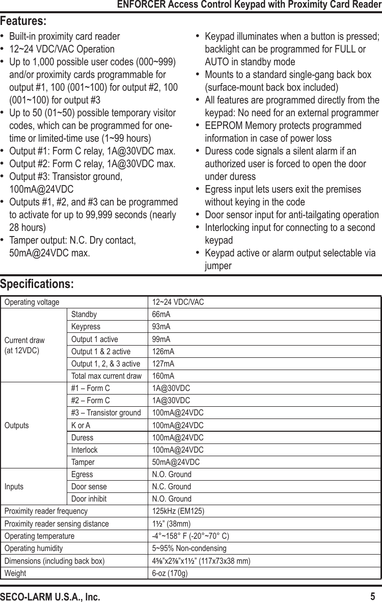 5ENFORCER Access Control Keypad with Proximity Card ReaderSECO-LARM U.S.A., Inc.Features:Specications:Operating voltage 12~24 VDC/VAC Current draw (at 12VDC)Standby 66mAKeypress 93mAOutput 1 active 99mAOutput 1 &amp; 2 active 126mAOutput 1, 2, &amp; 3 active 127mATotal max current draw 160mAOutputs#1 &ndash; Form C 1A@30VDC#2 &ndash; Form C 1A@30VDC#3 &ndash; Transistor ground 100mA@24VDCK or A 100mA@24VDCDuress 100mA@24VDCInterlock 100mA@24VDCTamper 50mA@24VDCInputsEgress N.O. GroundDoor sense N.C. GroundDoor inhibit N.O. GroundProximity reader frequency 125kHz (EM125)Proximity reader sensing distance 1&frac12;&rdquo; (38mm)Operating temperature -4&deg;~158&deg; F (-20&deg;~70&deg; C)Operating humidity 5~95% Non-condensingDimensions (including back box) 45/8&rdquo;x27/8&rdquo;x1&frac12;&rdquo; (117x73x38 mm)Weight 6-oz (170g) &bull;Built-in proximity card reader &bull;12~24 VDC/VAC Operation  &bull;Up to 1,000 possible user codes (000~999) and/or proximity cards programmable for output #1, 100 (001~100) for output #2, 100 (001~100) for output #3 &bull;Up to 50 (01~50) possible temporary visitor codes, which can be programmed for one-time or limited-time use (1~99 hours) &bull;Output #1: Form C relay, 1A@30VDC max. &bull;Output #2: Form C relay, 1A@30VDC max. &bull;Output #3: Transistor ground, 100mA@24VDC &bull;Outputs #1, #2, and #3 can be programmed to activate for up to 99,999 seconds (nearly 28 hours) &bull;Tamper output: N.C. Dry contact, 50mA@24VDC max. &bull;Keypad illuminates when a button is pressed; backlight can be programmed for FULL or AUTO in standby mode &bull;Mounts to a standard single-gang back box (surface-mount back box included) &bull;All features are programmed directly from the keypad: No need for an external programmer &bull;EEPROM Memory protects programmed information in case of power loss &bull;Duress code signals a silent alarm if an authorized user is forced to open the door under duress &bull;Egress input lets users exit the premises without keying in the code &bull;Door sensor input for anti-tailgating operation &bull;Interlocking input for connecting to a second keypad &bull;Keypad active or alarm output selectable via jumper