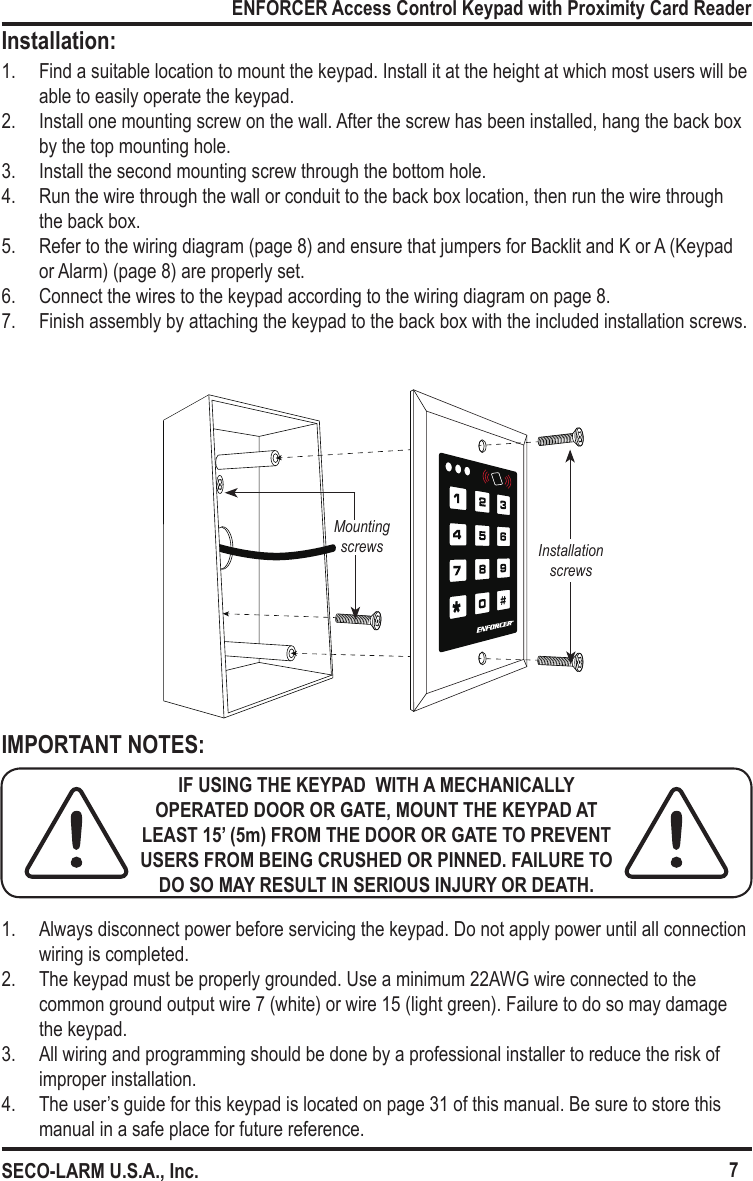 Mounting screws Installation screws7ENFORCER Access Control Keypad with Proximity Card ReaderSECO-LARM U.S.A., Inc.Installation:IMPORTANT NOTES:1.  Find a suitable location to mount the keypad. Install it at the height at which most users will be able to easily operate the keypad.2.  Install one mounting screw on the wall. After the screw has been installed, hang the back box by the top mounting hole.3.  Install the second mounting screw through the bottom hole.4.  Run the wire through the wall or conduit to the back box location, then run the wire through the back box.5.  Refer to the wiring diagram (page 8) and ensure that jumpers for Backlit and K or A (Keypad or Alarm) (page 8) are properly set.6.  Connect the wires to the keypad according to the wiring diagram on page 8.7.  Finish assembly by attaching the keypad to the back box with the included installation screws.1.  Always disconnect power before servicing the keypad. Do not apply power until all connection wiring is completed.2.  The keypad must be properly grounded. Use a minimum 22AWG wire connected to the common ground output wire 7 (white) or wire 15 (light green). Failure to do so may damage the keypad.3.  All wiring and programming should be done by a professional installer to reduce the risk of improper installation.4.  The user&rsquo;s guide for this keypad is located on page 31 of this manual. Be sure to store this manual in a safe place for future reference.IF USING THE KEYPAD  WITH A MECHANICALLY OPERATED DOOR OR GATE, MOUNT THE KEYPAD AT LEAST 15&rsquo; (5m) FROM THE DOOR OR GATE TO PREVENT USERS FROM BEING CRUSHED OR PINNED. FAILURE TO DO SO MAY RESULT IN SERIOUS INJURY OR DEATH.