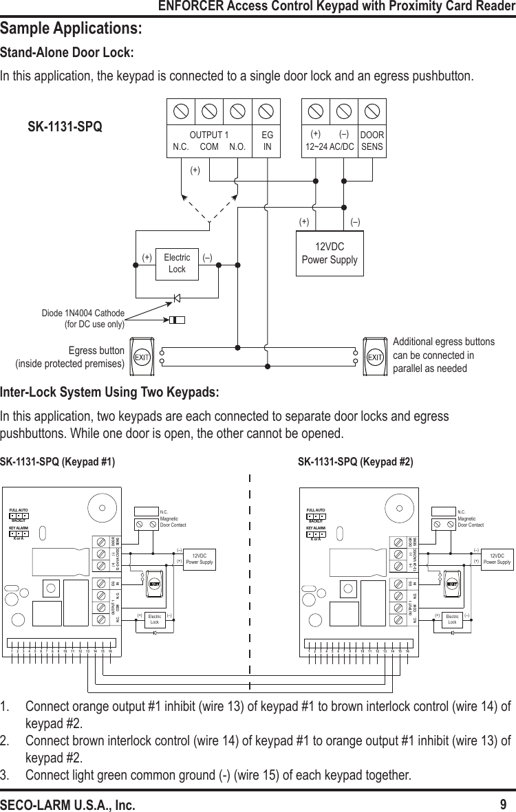 Egress button (inside protected premises)Additional egress buttons can be connected in parallel as needed12VDC Power Supply(+)(+)(+)(&ndash;)(&ndash;)ElectricLock12~24 AC/DC(+) (&ndash;) DOOR SENSOUTPUT 1 EGINN.C. COM N.O.Diode 1N4004 Cathode(for DC use only)DOORSENS(+)         (-)12~24 VAC/VDCEGINOUTPUT 1N.C.      COM       N.O.1     2     3     4     5     6     7     8     9     10     11     12     13     14     15     16FULL AUTOBACKLITKEY ALARMK or ADOORSENS(+)         (-)12~24 VAC/VDCEGINOUTPUT 1N.C.      COM       N.O.1     2     3     4     5     6     7     8     9     10     11     12     13     14     15     16FULL AUTOBACKLITKEY ALARMK or AElectricLockN.C.MagneticDoor Contact(&ndash;)(+)(+)(&ndash;)(+)(&ndash;)12VDC Power SupplyElectricLockN.C.MagneticDoor Contact(&ndash;)(+)12VDC Power SupplySK-1131-SPQSK-1131-SPQ (Keypad #1) SK-1131-SPQ (Keypad #2)9ENFORCER Access Control Keypad with Proximity Card ReaderSECO-LARM U.S.A., Inc.Sample Applications:Stand-Alone Door Lock:In this application, the keypad is connected to a single door lock and an egress pushbutton.Inter-Lock System Using Two Keypads:In this application, two keypads are each connected to separate door locks and egress pushbuttons. While one door is open, the other cannot be opened.1.  Connect orange output #1 inhibit (wire 13) of keypad #1 to brown interlock control (wire 14) of keypad #2.2.  Connect brown interlock control (wire 14) of keypad #1 to orange output #1 inhibit (wire 13) of keypad #2.3.  Connect light green common ground (-) (wire 15) of each keypad together.