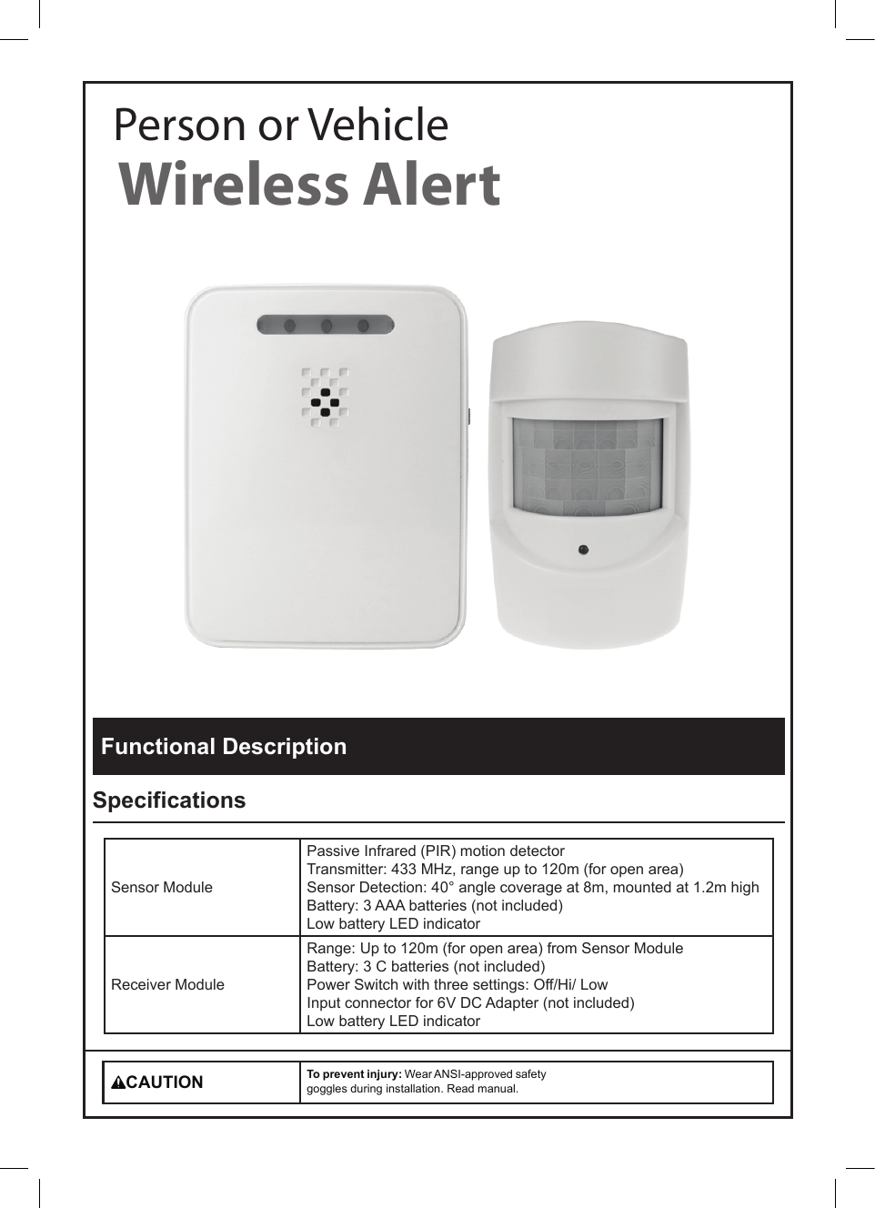 Wireless AlertPerson or VehicleFunctional DescriptionSpecificationsSensor ModulePassive Infrared (PIR) motion detectorTransmitter: 433 MHz, range up to 120m (for open area)Sensor Detection: 40&deg; angle coverage at 8m, mounted at 1.2m highBattery: 3 AAA batteries (not included)Low battery LED indicatorReceiver ModuleRange: Up to 120m (for open area) from Sensor ModuleBattery: 3 C batteries (not included) Power Switch with three settings: Off/Hi/ LowInput connector for 6V DC Adapter (not included)Low battery LED indicatorCAUTION To prevent injury: Wear ANSI-approved safety goggles during installation. Read manual.