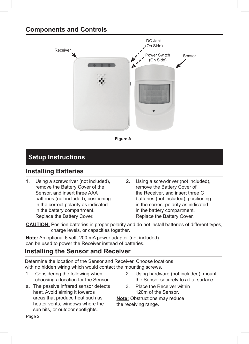 Page 2SensorReceiverPower Switch(On Side)Figure A DC Jack(On Side)Components and ControlsSetup InstructionsInstalling Batteries1.  Using a screwdriver (not included), remove the Battery Cover of the Sensor, and insert three AAA batteries (not included), positioning in the correct polarity as indicated in the battery compartment. Replace the Battery Cover. 2.  Using a screwdriver (not included), remove the Battery Cover of the Receiver, and insert three C batteries (not included), positioning in the correct polarity as indicated in the battery compartment. Replace the Battery Cover.CAUTION: Position batteries in proper polarity and do not install batteries of different types, charge levels, or capacities together.  Note: An optional 6 volt, 200 mA power adapter (not included) can be used to power the Receiver instead of batteries.Installing the Sensor and ReceiverDetermine the location of the Sensor and Receiver. Choose locations with no hidden wiring which would contact the mounting screws.1.  Considering the following when choosing a location for the Sensor:2.  Using hardware (not included), mount the Sensor securely to a flat surface.3.  Place the Receiver within 120m of the Sensor.a.  The passive infrared sensor detects heat. Avoid aiming it towards areas that produce heat such as heater vents, windows where the sun hits, or outdoor spotlights.Note: Obstructions may reduce the receiving range. 