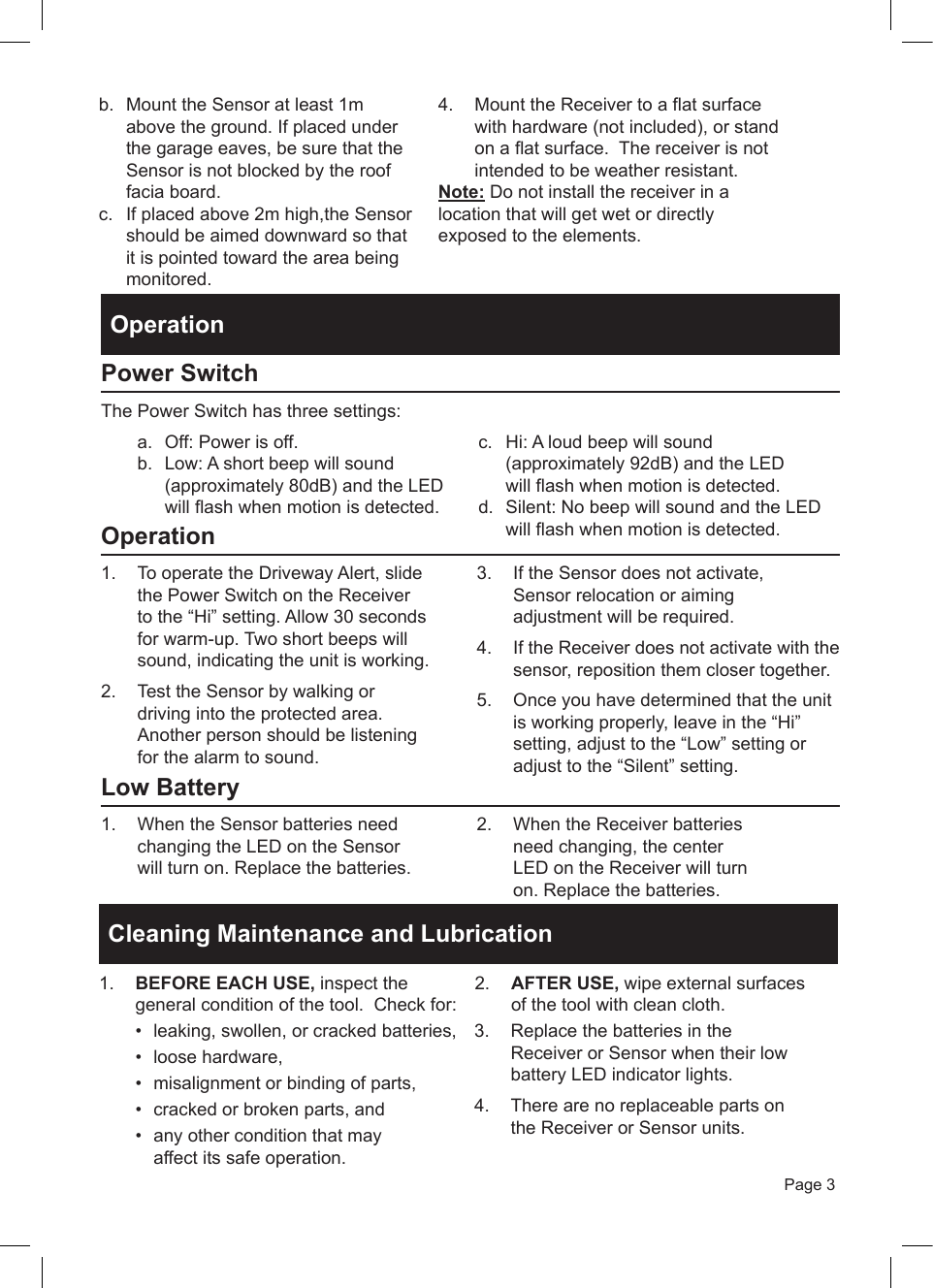 Page 3b.  Mount the Sensor at least 1m above the ground. If placed under the garage eaves, be sure that the Sensor is not blocked by the roof facia board.c.  If placed above 2m high,the Sensor should be aimed downward so that it is pointed toward the area being monitored.  4.  Mount the Receiver to a flat surface with hardware (not included), or stand on a flat surface.  The receiver is not intended to be weather resistant. Note: Do not install the receiver in a location that will get wet or directly exposed to the elements.OperationPower SwitchThe Power Switch has three settings:a.  Off: Power is off.b.  Low: A short beep will sound (approximately 80dB) and the LED will flash when motion is detected.c.  Hi: A loud beep will sound (approximately 92dB) and the LED d.  Silent: No beep will sound and the LED  will flash when motion is detected.will flash when motion is detected.Operation1.  To operate the Driveway Alert, slide the Power Switch on the Receiver to the &ldquo;Hi&rdquo; setting. Allow 30 seconds for warm-up. Two short beeps will sound, indicating the unit is working.2.  Test the Sensor by walking or driving into the protected area. Another person should be listening for the alarm to sound.3.  If the Sensor does not activate, Sensor relocation or aiming adjustment will be required.4.  If the Receiver does not activate with the sensor, reposition them closer together.5.  Once you have determined that the unit is working properly, leave in the &ldquo;Hi&rdquo; setting, adjust to the &ldquo;Low&rdquo; setting oradjust to the &ldquo;Silent&rdquo; setting.Low Battery1.  When the Sensor batteries need changing the LED on the Sensor will turn on. Replace the batteries.2.  When the Receiver batteries need changing, the center LED on the Receiver will turn on. Replace the batteries.Cleaning Maintenance and Lubrication 1.  BEFORE EACH USE, inspect the general condition of the tool.  Check for:&bull;  leaking, swollen, or cracked batteries, &bull;  loose hardware, &bull;  misalignment or binding of parts, &bull;  cracked or broken parts, and &bull;  any other condition that may affect its safe operation.2.  AFTER USE, wipe external surfaces of the tool with clean cloth.3.  Replace the batteries in the Receiver or Sensor when their low battery LED indicator lights.4.  There are no replaceable parts on the Receiver or Sensor units.