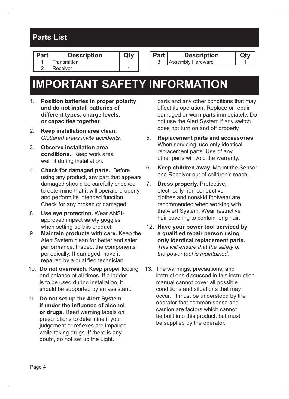 Page 4Parts ListPart Description Qty1 Transmitter 12 Receiver 1Part Description Qty3 Assembly Hardware 110.  Do not overreach. Keep proper footing and balance at all times. If a ladder is to be used during installation, it should be supported by an assistant.11.  Do not set up the Alert System if under the influence of alcohol or drugs. Read warning labels on prescriptions to determine if your judgement or reflexes are impaired while taking drugs. If there is any doubt, do not set up the Light.13.  The warnings, precautions, and instructions discussed in this instruction manual cannot cover all possible conditions and situations that may occur.  It must be understood by the operator that common sense and caution are factors which cannot be built into this product, but must be supplied by the operator.IMPORTANT SAFETY INFORMATION1.  Position batteries in proper polarity and do not install batteries of different types, charge levels, or capacities together. 2.  Keep installation area clean.  Cluttered areas invite accidents.3.  Observe installation area conditions.  Keep work area well lit during installation.4.  Check for damaged parts.  Before using any product, any part that appears damaged should be carefully checked to determine that it will operate properly and perform its intended function. Check for any broken or damaged parts and any other conditions that may affect its operation. Replace or repair damaged or worn parts immediately. Do not use the Alert System if any switch does not turn on and off properly.5.  Replacement parts and accessories. When servicing, use only identical replacement parts. Use of any other parts will void the warranty.6.  Keep children away. Mount the Sensor and Receiver out of children&rsquo;s reach.7.  Dress properly. Protective, electrically non-conductive clothes and nonskid footwear are recommended when working with the Alert System. Wear restrictive hair covering to contain long hair.8.  Use eye protection. Wear ANSI-approved impact safety goggles when setting up this product. 12.  Have your power tool serviced by a qualified repair person using only identical replacement parts. This will ensure that the safety of the power tool is maintained.9.  Maintain products with care. Keep the Alert System clean for better and safer performance. Inspect the components periodically. If damaged, have it repaired by a qualified technician.