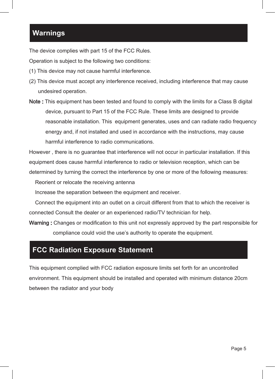 Page 5The device complies with part 15 of the FCC Rules.Operation is subject to the following two conditions:(1) This device may not cause harmful interference.(2) This device must accept any interference received, including interference that may cause       undesired operation.Note : This equipment has been tested and found to comply with the limits for a Class B digital            device, pursuant to Part 15 of the FCC Rule. These limits are designed to provide            reasonable installation. This  equipment generates, uses and can radiate radio frequency            energy and, if not installed and used in accordance with the instructions, may cause            harmful interference to radio communications.However , there is no guarantee that interference will not occur in particular installation. If this equipment does cause harmful interference to radio or television reception, which can be determined by turning the correct the interference by one or more of the following measures:    Reorient or relocate the receiving antenna    Increase the separation between the equipment and receiver.    Connect the equipment into an outlet on a circuit different from that to which the receiver is connected Consult the dealer or an experienced radio/TV technician for help.Warning : Changes or modification to this unit not expressly approved by the part responsible for                 compliance could void the use&rsquo;s authority to operate the equipment.This equipment complied with FCC radiation exposure limits set forth for an uncontrolled environment. This equipment should be installed and operated with minimum distance 20cm between the radiator and your body WarningsFCC Radiation Exposure Statement