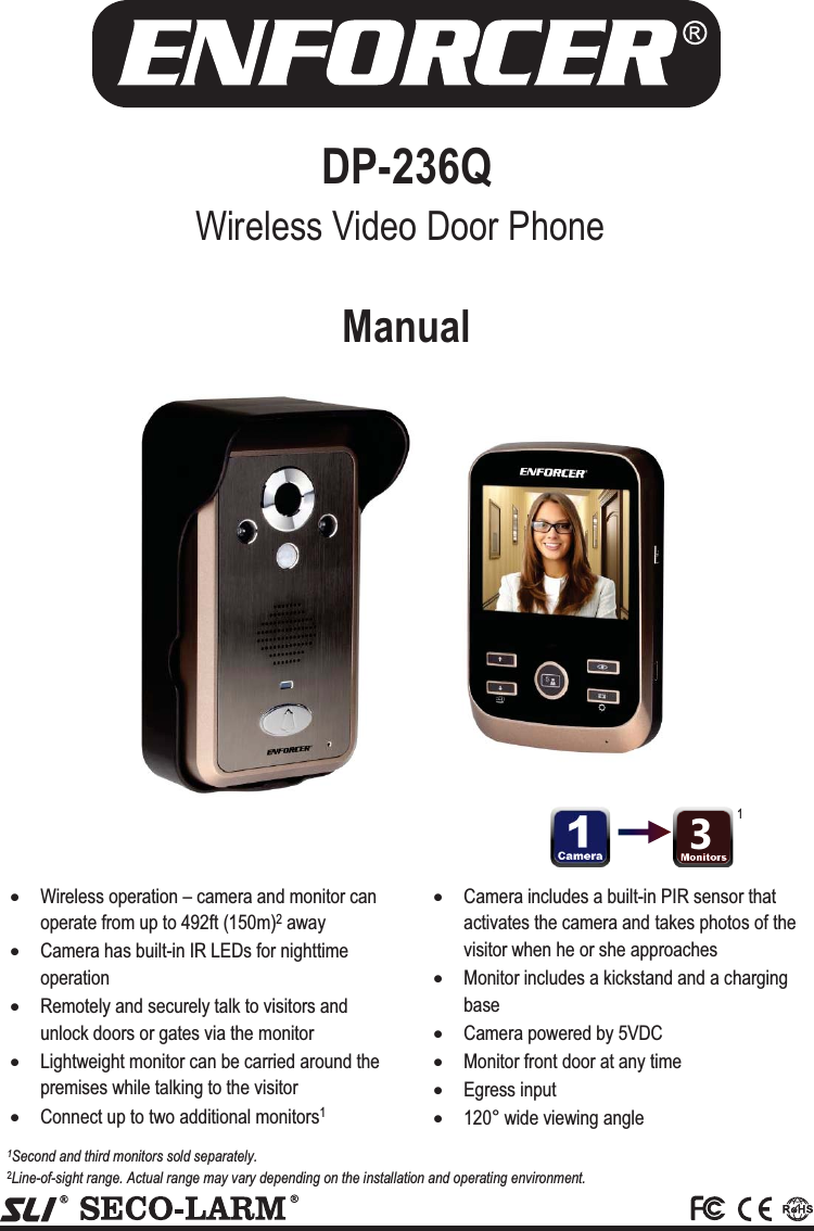  DP-236Q  xWireless operation &ndash; camera and monitor can operate from up to 492ft (150m)2 away xCamera has built-in IR LEDs for nighttime operation xRemotely and securely talk to visitors and unlock doors or gates via the monitor xLightweight monitor can be carried around the premises while talking to the visitor xConnect up to two additional monitors1 xCamera includes a built-in PIR sensor that activates the camera and takes photos of the visitor when he or she approaches xMonitor includes a kickstand and a charging base xCamera powered by 5VDC xMonitor front door at any time xEgress input x120&deg; wide viewing angle  1Second and third monitors sold separately. 2Line-of-sight range. Actual range may vary depending on the installation and operating environment. 1 Manual Wireless Video Door Phone 3 