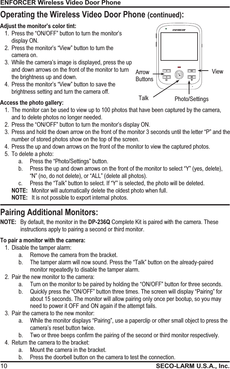 ENFORCER Wireless Video Door Phone 10 SECO-LARM U.S.A., Inc.Adjust the monitor&rsquo;s color tint: 1. Press the &ldquo;ON/OFF&rdquo; button to turn the monitor&rsquo;s display ON. 2. Press the monitor&rsquo;s &ldquo;View&rdquo; button to turn the camera on. 3. While the camera&rsquo;s image is displayed, press the up and down arrows on the front of the monitor to turn the brightness up and down. 4. Press the monitor&rsquo;s &ldquo;View&rdquo; button to save the brightness setting and turn the camera off. Access the photo gallery: 1. The monitor can be used to view up to 100 photos that have been captured by the camera,  and to delete photos no longer needed. 2. Press the &ldquo;ON/OFF&rdquo; button to turn the monitor&rsquo;s display ON. 3.Press and hold the down arrow on the front of the monitor 3 seconds until the letter &ldquo;P&rdquo; and the number of stored photos show on the top of the screen. 4. Press the up and down arrows on the front of the monitor to view the captured photos. 5. To delete a photo: a. Press the &ldquo;Photo/Settings&rdquo; button. b. Press the up and down arrows on the front of the monitor to select &ldquo;Y&rdquo; (yes, delete),  &ldquo;N&rdquo; (no, do not delete), or &ldquo;ALL&rdquo; (delete all photos). c. Press the &ldquo;Talk&rdquo; button to select. If &ldquo;Y&rdquo; is selected, the photo will be deleted. NOTE:  Monitor will automatically delete the oldest photo when full. NOTE:  It is not possible to export internal photos. NOTE:   By default, the monitor in the DP-236Q Complete Kit is paired with the camera. These instructions apply to pairing a second or third monitor. To pair a monitor with the camera: 1. Disable the tamper alarm: a. Remove the camera from the bracket. b. The tamper alarm will now sound. Press the &ldquo;Talk&rdquo; button on the already-paired monitor repeatedly to disable the tamper alarm. 2. Pair the new monitor to the camera: a.Turn on the monitor to be paired by holding the &ldquo;ON/OFF&rdquo; button for three seconds.  b. Quickly press the &ldquo;ON/OFF&rdquo; button three times. The screen will display &ldquo;Pairing&rdquo; for about 15 seconds. The monitor will allow pairing only once per bootup, so you may need to power it OFF and ON again if the attempt fails. 3. Pair the camera to the new monitor: a.While the monitor displays &ldquo;Pairing&rdquo;, use a paperclip or other small object to press the camera&rsquo;s reset button twice. b. Two or three beeps confirm the pairing of the second or third monitor respectively.  4. Return the camera to the bracket: a. Mount the camera in the bracket. b. Press the doorbell button on the camera to test the connection.  Talk  View  Photo/Settings Arrow Buttons  Pairing Additional Monitors: Operating the Wireless Video Door Phone (continued): 