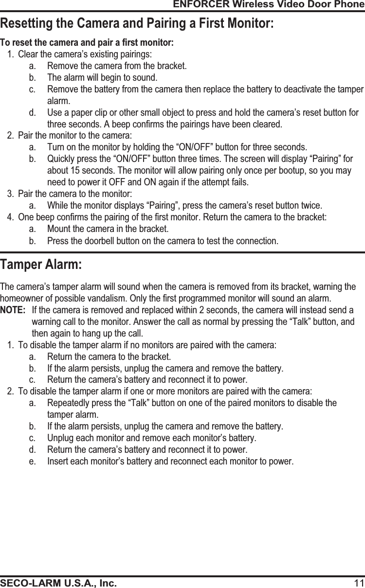 ENFORCER Wireless Video Door PhoneSECO-LARM U.S.A., Inc. 11To reset the camera and pair a first monitor: 1. Clear the camera&rsquo;s existing pairings: a. Remove the camera from the bracket. b. The alarm will begin to sound. c.Remove the battery from the camera then replace the battery to deactivate the tamper alarm. d.Use a paper clip or other small object to press and hold the camera&rsquo;s reset button for three seconds. A beep confirms the pairings have been cleared. 2. Pair the monitor to the camera: a. Turn on the monitor by holding the &ldquo;ON/OFF&rdquo; button for three seconds.  b. Quickly press the &ldquo;ON/OFF&rdquo; button three times. The screen will display &ldquo;Pairing&rdquo; for about 15 seconds. The monitor will allow pairing only once per bootup, so you may need to power it OFF and ON again if the attempt fails. 3. Pair the camera to the monitor: a. While the monitor displays &ldquo;Pairing&rdquo;, press the camera&rsquo;s reset button twice. 4. One beep confirms the pairing of the first monitor. Return the camera to the bracket: a. Mount the camera in the bracket. b. Press the doorbell button on the camera to test the connection.                  The camera&rsquo;s tamper alarm will sound when the camera is removed from its bracket, warning the homeowner of possible vandalism. Only the first programmed monitor will sound an alarm. NOTE:  If the camera is removed and replaced within 2 seconds, the camera will instead send a warning call to the monitor. Answer the call as normal by pressing the &ldquo;Talk&rdquo; button, and then again to hang up the call.  1. To disable the tamper alarm if no monitors are paired with the camera: a. Return the camera to the bracket. b. If the alarm persists, unplug the camera and remove the battery.  c. Return the camera&rsquo;s battery and reconnect it to power. 2. To disable the tamper alarm if one or more monitors are paired with the camera: a. Repeatedly press the &ldquo;Talk&rdquo; button on one of the paired monitors to disable the tamper alarm. b. If the alarm persists, unplug the camera and remove the battery. c. Unplug each monitor and remove each monitor&rsquo;s battery. d. Return the camera&rsquo;s battery and reconnect it to power. e. Insert each monitor&rsquo;s battery and reconnect each monitor to power. Tamper Alarm: Resetting the Camera and Pairing a First Monitor: 
