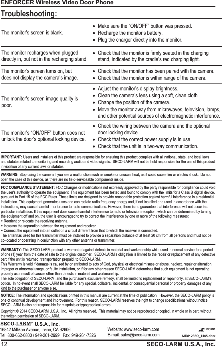 ENFORCER Wireless Video Door Phone 12 SECO-LARM U.S.A., Inc.   MiDP-236Q_1405.docx  PICKN1                                 U.S.A., Inc.16842 Millikan Avenue, Irvine, CA 92606 Tel: 800-662-0800 / 949-261-2999   Fax: 949-261-7326 Website: www.seco-larm.com E-mail: sales@seco-larm.com IMPORTANT: Users and installers of this product are responsible for ensuring this product complies with all national, state, and local laws and statutes related to monitoring and recording audio and video signals.  SECO-LARM will not be held responsible for the use of this product in violation of any current laws or statutes. WARNING: Stop using the camera if you see a malfunction such as smoke or unusual heat, as it could cause fire or electric shock.  Do not open the case of this device, as there are no field-serviceable components inside. FCC COMPLIANCE STATEMENT: FCC Changes or modifications not expressly approved by the party responsible for compliance could void the user's authority to operate the equipment. This equipment has been tested and found to comply with the limits for a Class B digital device, pursuant to Part 15 of the FCC Rules. These limits are designed to provide reasonable protection against harmful interference in a residential installation. This equipment generates uses and can radiate radio frequency energy and, if not installed and used in accordance with the instructions, may cause harmful interference to radio communications. However, there is no guarantee that interference will not occur in a particular installation. If this equipment does cause harmful interference to radio or television reception, which can be determined by turning the equipment off and on, the user is encouraged to try to correct the interference by one or more of the following measures: y Reorient or relocate the receiving antenna. y Increase the separation between the equipment and receiver. y Connect the equipment into an outlet on a circuit different from that to which the receiver is connected. The antennas used for this transmitter must be installed to provide a separation distance of at least 20 cm from all persons and must not be co-located or operating in conjunction with any other antenna or transmitter. WARRANTY: This SECO-LARM product is warranted against defects in material and workmanship while used in normal service for a period of one (1) year from the date of sale to the original customer.  SECO-LARM&rsquo;s obligation is limited to the repair or replacement of any defective part if the unit is returned, transportation prepaid, to SECO-LARM. This Warranty is void if damage is caused by or attributed to acts of God, physical or electrical misuse or abuse, neglect, repair or alteration, improper or abnormal usage, or faulty installation, or if for any other reason SECO-LARM determines that such equipment is not operating properly as a result of causes other than defects in material and workmanship. The sole obligation of SECO-LARM, and the purchaser&rsquo;s exclusive remedy, shall be limited to replacement or repair only, at SECO-LARM&rsquo;s option.  In no event shall SECO-LARM be liable for any special, collateral, incidental, or consequential personal or property damages of any kind to the purchaser or anyone else. NOTICE: The information and specifications printed in this manual are current at the time of publication.  However, the SECO-LARM policy is one of continual development and improvement.  For this reason, SECO-LARM reserves the right to change specifications without notice.  SECO-LARM is also not responsible for misprints or typographical errors.  Copyright &copy; 2014 SECO-LARM U.S.A., Inc.  All rights reserved.  This material may not be reproduced or copied, in whole or in part, without the written permission of SECO-LARM. The monitor&rsquo;s screen is blank. xMake sure the &ldquo;ON/OFF&rdquo; button was pressed. xRecharge the monitor&rsquo;s battery. xPlug the charger directly into the monitor. The monitor recharges when plugged directly in, but not in the recharging stand. xCheck that the monitor is firmly seated in the charging stand, indicated by the cradle&rsquo;s red charging light. The monitor&rsquo;s screen turns on, but does not display the camera&rsquo;s image. xCheck that the monitor has been paired with the camera. xCheck that the monitor is within range of the camera. The monitor&rsquo;s screen image quality is poor. xAdjust the monitor&rsquo;s display brightness. xClean the camera&rsquo;s lens using a soft, clean cloth. xChange the position of the camera. xMove the monitor away from microwaves, television, lamps, and other potential sources of electromagnetic interference. The monitor&rsquo;s &ldquo;ON/OFF&rdquo; button does not unlock the door&rsquo;s optional locking device. xCheck the wiring between the camera and the optional door locking device. xCheck that the correct power supply is in use. xCheck that the unit is in two-way communication. Troubleshooting: 