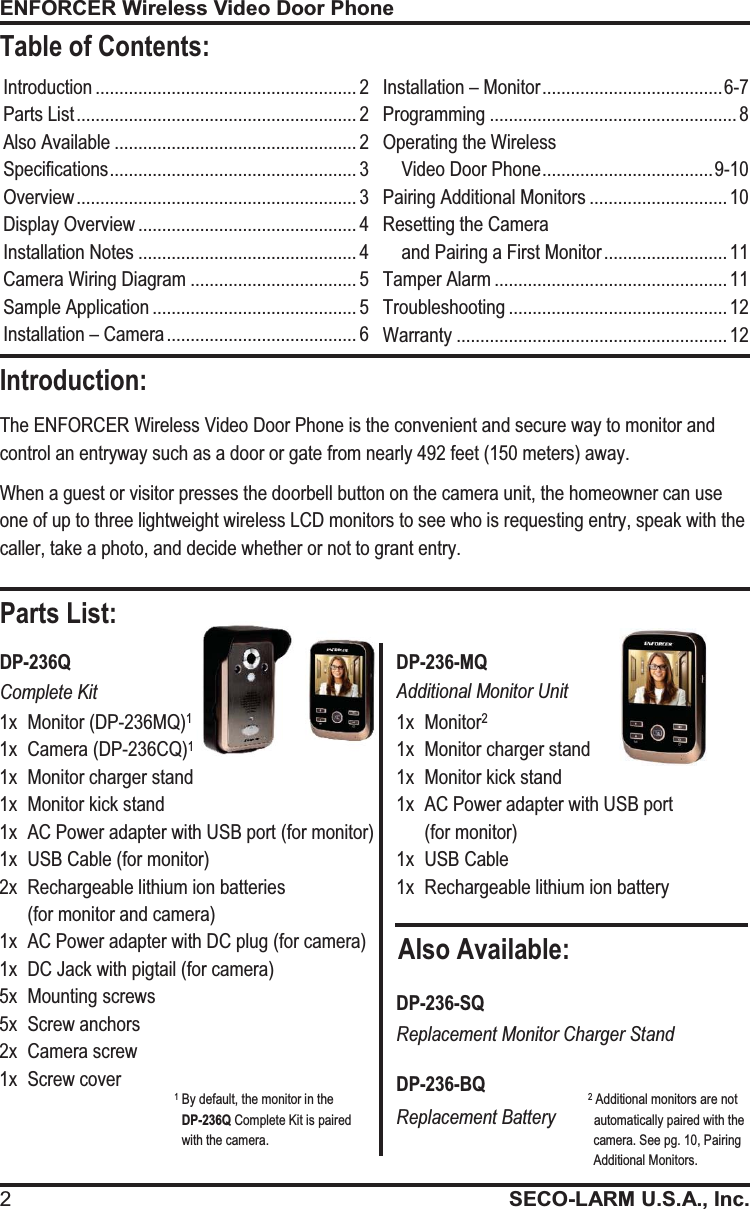ENFORCER Wireless Video Door Phone 2SECO-LARM U.S.A., Inc.  Also Available: Parts List: Introduction ....................................................... 2 Parts List ........................................................... 2 Also Available ................................................... 2 Specifications .................................................... 3 Overview ........................................................... 3 Display Overview .............................................. 4 Installation Notes .............................................. 4 Camera Wiring Diagram ................................... 5 Sample Application ........................................... 5 Installation &ndash; Camera ........................................ 6 Installation &ndash; Monitor ...................................... 6-7 Programming .................................................... 8 Operating the Wireless  Video Door Phone .................................... 9-10 Pairing Additional Monitors ............................. 10 Resetting the Camera                                     and Pairing a First Monitor .......................... 11 Tamper Alarm ................................................. 11 Troubleshooting .............................................. 12 Warranty ......................................................... 12 The ENFORCER Wireless Video Door Phone is the convenient and secure way to monitor and control an entryway such as a door or gate from nearly 492 feet (150 meters) away. When a guest or visitor presses the doorbell button on the camera unit, the homeowner can use one of up to three lightweight wireless LCD monitors to see who is requesting entry, speak with the caller, take a photo, and decide whether or not to grant entry. 1x  Monitor (DP-236MQ)1  1x  Camera (DP-236CQ)1  1x  Monitor charger stand 1x  Monitor kick stand 1x  AC Power adapter with USB port (for monitor) 1x  USB Cable (for monitor) 2x  Rechargeable lithium ion batteries  (for monitor and camera) 1x  AC Power adapter with DC plug (for camera) 1x  DC Jack with pigtail (for camera)  5x  Mounting screws 5x  Screw anchors 2x  Camera screw 1x  Screw cover 1x  Monitor2 1x  Monitor charger stand 1x  Monitor kick stand 1x  AC Power adapter with USB port  (for monitor) 1x  USB Cable 1x  Rechargeable lithium ion battery  DP-236Q DP-236-MQ Complete Kit Additional Monitor Unit DP-236-SQ Replacement Monitor Charger Stand DP-236-BQ Replacement Battery 1 By default, the monitor in the               DP-236Q Complete Kit is paired               with the camera. 2 Additional monitors are not             automatically paired with the            camera. See pg. 10, Pairing            Additional Monitors. Introduction: Table of Contents: 