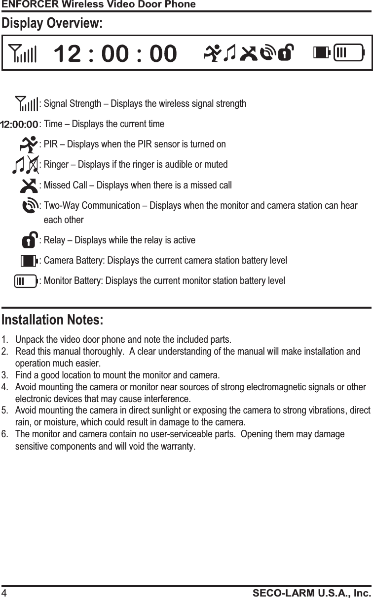 ENFORCER Wireless Video Door Phone 4SECO-LARM U.S.A., Inc.   1. Unpack the video door phone and note the included parts. 2.Read this manual thoroughly.  A clear understanding of the manual will make installation and operation much easier. 3.Find a good location to mount the monitor and camera.   4. Avoid mounting the camera or monitor near sources of strong electromagnetic signals or other electronic devices that may cause interference. 5.Avoid mounting the camera in direct sunlight or exposing the camera to strong vibrations, direct rain, or moisture, which could result in damage to the camera. 6.The monitor and camera contain no user-serviceable parts.  Opening them may damage sensitive components and will void the warranty. Installation Notes: Display Overview: : Signal Strength &ndash; Displays the wireless signal strength : Time &ndash; Displays the current time : PIR &ndash; Displays when the PIR sensor is turned on : Ringer &ndash; Displays if the ringer is audible or muted : Missed Call &ndash; Displays when there is a missed call : Two-Way Communication &ndash; Displays when the monitor and camera station can hear each other : Relay &ndash; Displays while the relay is active : Camera Battery: Displays the current camera station battery level : Monitor Battery: Displays the current monitor station battery level 