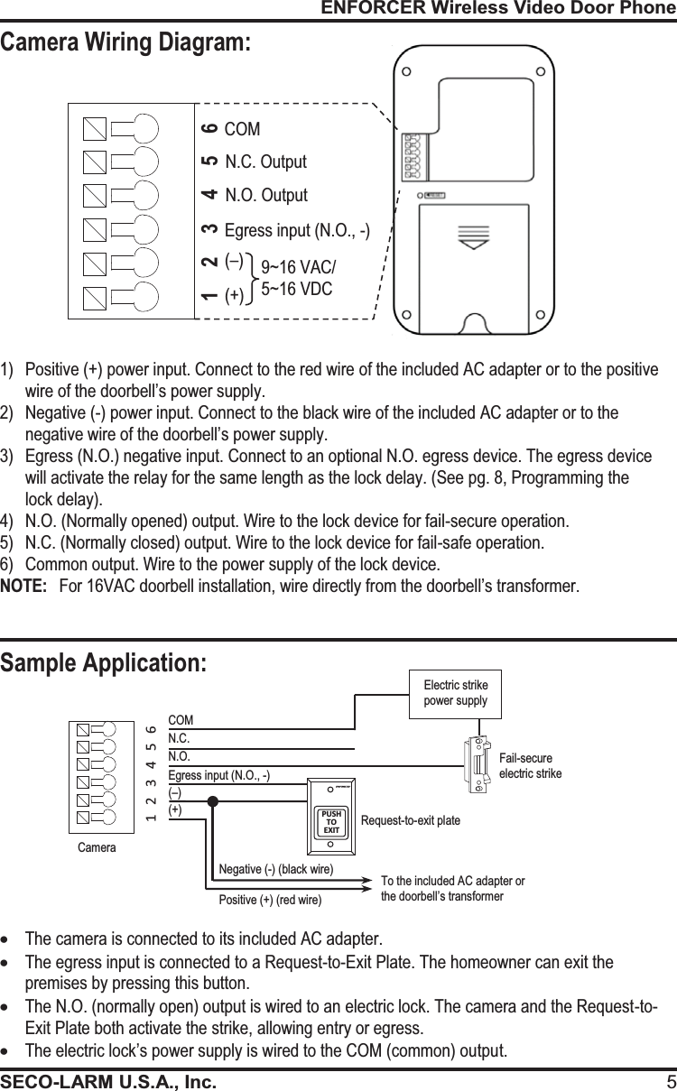 ENFORCER Wireless Video Door PhoneSECO-LARM U.S.A., Inc. 5Sample Application: Positive (+) (red wire) Negative (-) (black wire) 1) Positive (+) power input. Connect to the red wire of the included AC adapter or to the positive wire of the doorbell&rsquo;s power supply. 2)Negative (-) power input. Connect to the black wire of the included AC adapter or to the negative wire of the doorbell&rsquo;s power supply. 3)Egress (N.O.) negative input. Connect to an optional N.O. egress device. The egress device will activate the relay for the same length as the lock delay. (See pg. 8, Programming the  lock delay). 4)N.O. (Normally opened) output. Wire to the lock device for fail-secure operation. 5)N.C. (Normally closed) output. Wire to the lock device for fail-safe operation. 6)Common output. Wire to the power supply of the lock device. NOTE:   For 16VAC doorbell installation, wire directly from the doorbell&rsquo;s transformer. COM PUSH TO   EXIT 1   2   3   4   5   6   N.C. N.O. Request-to-exit plate Fail-secure electric strike  Electric strike power supply xThe camera is connected to its included AC adapter. xThe egress input is connected to a Request-to-Exit Plate. The homeowner can exit the premises by pressing this button. xThe N.O. (normally open) output is wired to an electric lock. The camera and the Request-to-Exit Plate both activate the strike, allowing entry or egress. xThe electric lock&rsquo;s power supply is wired to the COM (common) output. Egress input (N.O., -) N.O. Output N.C. Output COM Egress input (N.O., -) To the included AC adapter or the doorbell&rsquo;s transformer (&ndash;) (+) 9~16 VAC/  5~16 VDC Camera Camera Wiring Diagram: 6 5 4 3 2 1 (&ndash;) (+) 