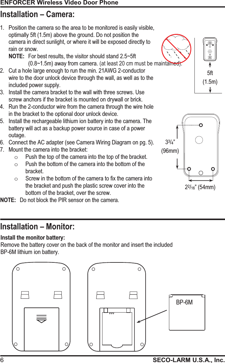 ENFORCER Wireless Video Door Phone 6SECO-LARM U.S.A., Inc.   1. Position the camera so the area to be monitored is easily visible, optimally 5ft (1.5m) above the ground. Do not position the camera in direct sunlight, or where it will be exposed directly to rain or snow. NOTE:  For best results, the visitor should stand 2.5~5ft (0.8~1.5m) away from camera. (at least 20 cm must be maintained). 2. Cut a hole large enough to run the min. 21AWG 2-conductor wire to the door unlock device through the wall, as well as to the included power supply. 3. Install the camera bracket to the wall with three screws. Use screw anchors if the bracket is mounted on drywall or brick. 4. Run the 2-conductor wire from the camera through the wire hole in the bracket to the optional door unlock device. 5. Install the rechargeable lithium ion battery into the camera. The battery will act as a backup power source in case of a power outage. 6. Connect the AC adapter (see Camera Wiring Diagram on pg. 5). 7. Mount the camera into the bracket: oPush the top of the camera into the top of the bracket. oPush the bottom of the camera into the bottom of the bracket. oScrew in the bottom of the camera to fix the camera into the bracket and push the plastic screw cover into the bottom of the bracket, over the screw. NOTE:   Do not block the PIR sensor on the camera. 5ft (1.5m) 33/4&rdquo; (96mm) 22/16&rdquo; (54mm) Install the monitor battery: Remove the battery cover on the back of the monitor and insert the included BP-6M lithium ion battery. BP-6M Installation &ndash; Monitor: Installation &ndash; Camera: 