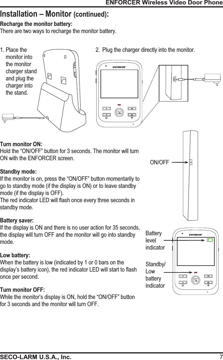 ENFORCER Wireless Video Door PhoneSECO-LARM U.S.A., Inc. 7Installation &ndash; Monitor (continued): ON/OFF Recharge the monitor battery: There are two ways to recharge the monitor battery.  1. Place the monitor into the monitor charger stand and plug the charger into the stand. 2. Plug the charger directly into the monitor.   Turn monitor ON:  Hold the &ldquo;ON/OFF&rdquo; button for 3 seconds. The monitor will turn ON with the ENFORCER screen. Standby mode:  If the monitor is on, press the &ldquo;ON/OFF&rdquo; button momentarily to go to standby mode (if the display is ON) or to leave standby mode (if the display is OFF). The red indicator LED will flash once every three seconds in standby mode. Battery saver:  If the display is ON and there is no user action for 35 seconds, the display will turn OFF and the monitor will go into standby mode. Low battery:  When the battery is low (indicated by 1 or 0 bars on the display&rsquo;s battery icon), the red indicator LED will start to flash once per second. Turn monitor OFF:  While the monitor&rsquo;s display is ON, hold the &ldquo;ON/OFF&rdquo; button for 3 seconds and the monitor will turn OFF. Standby/Low battery indicator Battery level indicator 