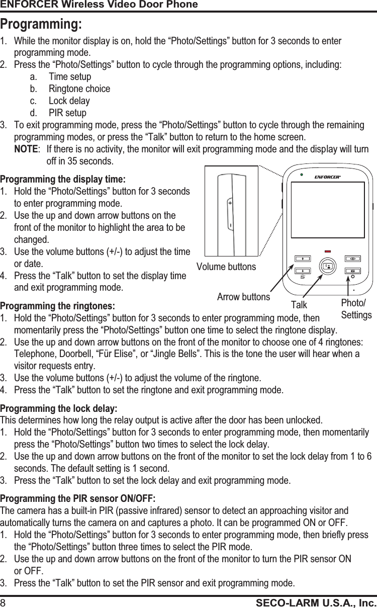 ENFORCER Wireless Video Door Phone 8SECO-LARM U.S.A., Inc.   1. While the monitor display is on, hold the &ldquo;Photo/Settings&rdquo; button for 3 seconds to enter programming mode. 2.Press the &ldquo;Photo/Settings&rdquo; button to cycle through the programming options, including: a. Time setup b. Ringtone choice c. Lock delay d. PIR setup 3.To exit programming mode, press the &ldquo;Photo/Settings&rdquo; button to cycle through the remaining programming modes, or press the &ldquo;Talk&rdquo; button to return to the home screen. NOTE:  If there is no activity, the monitor will exit programming mode and the display will turn off in 35 seconds. Programming the display time: 1.Hold the &ldquo;Photo/Settings&rdquo; button for 3 seconds to enter programming mode. 2.Use the up and down arrow buttons on the front of the monitor to highlight the area to be changed. 3.Use the volume buttons (+/-) to adjust the time or date. 4.Press the &ldquo;Talk&rdquo; button to set the display time and exit programming mode. Programming the ringtones: 1.Hold the &ldquo;Photo/Settings&rdquo; button for 3 seconds to enter programming mode, then momentarily press the &ldquo;Photo/Settings&rdquo; button one time to select the ringtone display. 2.Use the up and down arrow buttons on the front of the monitor to choose one of 4 ringtones: Telephone, Doorbell, &ldquo;F&uuml;r Elise&rdquo;, or &ldquo;Jingle Bells&rdquo;. This is the tone the user will hear when a visitor requests entry. 3.Use the volume buttons (+/-) to adjust the volume of the ringtone. 4.Press the &ldquo;Talk&rdquo; button to set the ringtone and exit programming mode. Programming the lock delay: This determines how long the relay output is active after the door has been unlocked. 1.Hold the &ldquo;Photo/Settings&rdquo; button for 3 seconds to enter programming mode, then momentarily press the &ldquo;Photo/Settings&rdquo; button two times to select the lock delay. 2. Use the up and down arrow buttons on the front of the monitor to set the lock delay from 1 to 6 seconds. The default setting is 1 second. 3.Press the &ldquo;Talk&rdquo; button to set the lock delay and exit programming mode. Programming the PIR sensor ON/OFF: The camera has a built-in PIR (passive infrared) sensor to detect an approaching visitor and automatically turns the camera on and captures a photo. It can be programmed ON or OFF. 1. Hold the &ldquo;Photo/Settings&rdquo; button for 3 seconds to enter programming mode, then briefly press the &ldquo;Photo/Settings&rdquo; button three times to select the PIR mode. 2.Use the up and down arrow buttons on the front of the monitor to turn the PIR sensor ON  or OFF. 3. Press the &ldquo;Talk&rdquo; button to set the PIR sensor and exit programming mode. Photo/ Settings Volume buttons Arrow buttons Talk Programming: 