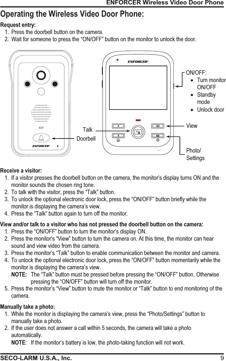 ENFORCER Wireless Video Door PhoneSECO-LARM U.S.A., Inc. 9Receive a visitor: 1. If a visitor presses the doorbell button on the camera, the monitor&rsquo;s display turns ON and the monitor sounds the chosen ring tone. 2. To talk with the visitor, press the &ldquo;Talk&rdquo; button. 3. To unlock the optional electronic door lock, press the &ldquo;ON/OFF&rdquo; button briefly while the monitor is displaying the camera&rsquo;s view. 4. Press the &ldquo;Talk&rdquo; button again to turn off the monitor. View and/or talk to a visitor who has not pressed the doorbell button on the camera: 1. Press the &ldquo;ON/OFF&rdquo; button to turn the monitor&rsquo;s display ON. 2. Press the monitor&rsquo;s &ldquo;View&rdquo; button to turn the camera on. At this time, the monitor can hear sound and view video from the camera. 3.Press the monitor&rsquo;s &ldquo;Talk&rdquo; button to enable communication between the monitor and camera. 4. To unlock the optional electronic door lock, press the &ldquo;ON/OFF&rdquo; button momentarily while the monitor is displaying the camera&rsquo;s view. NOTE:   The &ldquo;Talk&rdquo; button must be pressed before pressing the &ldquo;ON/OFF&rdquo; button. Otherwise pressing the &ldquo;ON/OFF&rdquo; button will turn off the monitor. 5. Press the monitor&rsquo;s &ldquo;View&rdquo; button to mute the monitor or &ldquo;Talk&rdquo; button to end monitoring of the camera. Manually take a photo: 1. While the monitor is displaying the camera&rsquo;s view, press the &ldquo;Photo/Settings&rdquo; button to manually take a photo. 2. If the user does not answer a call within 5 seconds, the camera will take a photo automatically. NOTE:  If the monitor&rsquo;s battery is low, the photo-taking function will not work.      Request entry: 1. Press the doorbell button on the camera. 2. Wait for someone to press the &ldquo;ON/OFF&rdquo; button on the monitor to unlock the door.   Doorbell Talk View Photo/ Settings ON/OFF: xTurn monitor ON/OFF xStandby mode xUnlock door Operating the Wireless Video Door Phone: 