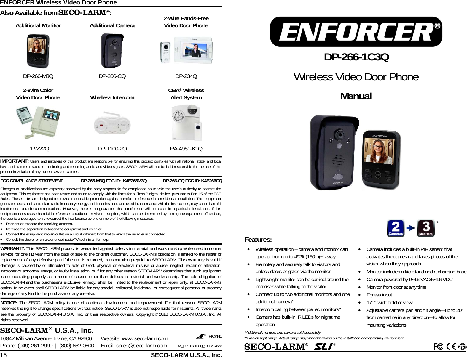 ENFORCER Wireless Video Door Phone 16  SECO-LARM U.S.A., Inc.     Additional Monitor  Additional Camera  2-Wire Hands-Free Video Door Phone    DP-266-M3Q DP-266-CQ  DP-234Q    2-Wire Color Video Door Phone  Wireless Intercom  CBA&reg; Wireless Alert System     DP-222Q DP-T100-2Q RA-4961-K1Q  Also Available from SECO-LARM&reg;:  SECO-LARM &reg;  U.S.A., Inc. 16842 Millikan Avenue, Irvine, CA 92606  Website: www.seco-larm.com Phone: (949) 261-2999  |  (800) 662-0800  Email: sales@seco-larm.com &reg; PICKN1  MI_DP-266-1C3Q_180628.docx NOTICE:  The SECO-LARM policy is one of continual development and improvement. For that reason, SECO-LARM reserves the right to change specifications without notice. SECO-LARM is also not responsible for misprints. All trademarks are the property of SECO-LARM U.S.A., Inc. or their respective owners. Copyright &copy; 2018 SECO-LARM U.S.A., Inc. All rights reserved.  WARRANTY: This SECO-LARM product is warranted against defects in material and workmanship while used in normal service for one (1) year from the date of sale to the original customer. SECO-LARM's obligation is limited to the repair or replacement of any defective part if the unit is returned, transportation prepaid, to SECO-LARM. This Warranty is void if damage is caused by or attributed to acts of God, physical or electrical misuse or abuse, neglect, repair or alteration, improper or abnormal usage, or faulty installation, or if for any other reason SECO-LARM determines that such equipment is not operating properly as a result of causes other than defects in material and workmanship. The sole obligation of SECO-LARM and the purchaser's exclusive remedy, shall be limited to the replacement or repair only, at SECO-LARM's option. In no event shall SECO-LARM be liable for any special, collateral, incidental, or consequential personal or property damage of any kind to the purchaser or anyone else. IMPORTANT: Users and installers of this product are responsible for ensuring this product complies with all national, state, and local laws and statutes related to monitoring and recording audio and video signals. SECO-LARM will not be held responsible for the use of this product in violation of any current laws or statutes. FCC COMPLIANCE STATEMENT  DP-266-M3Q FCC ID:  K4E266M3Q DP-266-CQ FCC ID: K4E266CQChanges or modifications not expressly approved by the party responsible for compliance could void the user&rsquo;s authority to operate the equipment. This equipment has been tested and found to comply with the limits for a Class B digital device, pursuant to Part 15 of the FCC Rules. These limits are designed to provide reasonable protection against harmful interference in a residential installation. This equipment generates uses and can radiate radio frequency energy and, if not installed and used in accordance with the instructions, may cause harmful interference to radio communications. However, there is no guarantee that interference will not occur in a particular installation. If this equipment does cause harmful interference to radio or television reception, which can be determined by turning the equipment off and on, the user is encouraged to try to correct the interference by one or more of the following measures:  Reorient or relocate the receiving antenna.  Increase the separation between the equipment and receiver.  Connect the equipment into an outlet on a circuit different from that to which the receiver is connected.  Consult the dealer or an experienced radio/TV technician for help.    &reg;    DP-266-1C3Q Wireless Video Door Phone Manual Features:   Wireless operation &ndash; camera and monitor can operate from up to 492ft (150m)** away  Remotely and securely talk to visitors and unlock doors or gates via the monitor  Lightweight monitor can be carried around the premises while talking to the visitor  Connect up to two additional monitors and one additional camera*  Intercom calling between paired monitors*  Camera has built-in IR LEDs for nighttime operation  Camera includes a built-in PIR sensor that activates the camera and takes photos of the visitor when they approach  Monitor includes a kickstand and a charging base  Camera powered by 9~16 VAC/5~16 VDC  Monitor front door at any time  Egress input  170&deg; wide field of view  Adjustable camera pan and tilt angle&mdash;up to 20&deg; from centerline in any direction&mdash;to allow for mounting variations *Additional monitors and camera sold separately. **Line-of-sight range. Actual range may vary depending on the installation and operating environment. * 