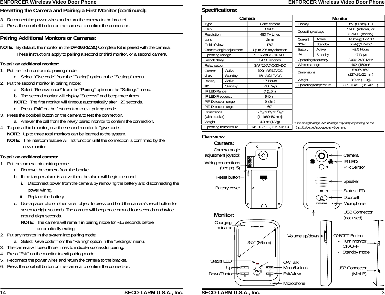 ENFORCER Wireless Video Door Phone 14  SECO-LARM U.S.A., Inc. Pairing Additional Monitors or Cameras: Resetting the Camera and Pairing a First Monitor (continued):      NOTE:  By default, the monitor in the DP-266-1C3Q Complete Kit is paired with the camera. These instructions apply to pairing a second or third monitor, or a second camera. To pair an additional monitor: 1. Put the first monitor into pairing mode: a. Select "Give code" from the "Pairing" option in the "Settings" menu. 2. Put the second monitor in pairing mode: a. Select "Receive code" from the "Pairing" option in the "Settings" menu. b. The second monitor will display "Success" and beep three times. NOTE:  The first monitor will timeout automatically after ~20 seconds. c. Press "Exit" on the first monitor to exit pairing mode. 3. Press the doorbell button on the camera to test the connection. a. Answer the call from the newly paired monitor to confirm the connection. 4. To pair a third monitor, use the second monitor to "give code". NOTE:  Up to three total monitors can be learned to the system.  NOTE:  The intercom feature will not function until the connection is confirmed by the new monitor. To pair an additional camera: 1. Put the camera into pairing mode: a. Remove the camera from the bracket.  b. If the tamper alarm is active then the alarm will begin to sound. i. Disconnect power from the camera by removing the battery and disconnecting the power wiring. ii. Replace the battery. c. Use a paper clip or other small object to press and hold the camera's reset button for seven to eight seconds. The camera will beep once around four seconds and twice around eight seconds.  NOTE:  The camera will remain in pairing mode for ~15 seconds before automatically exiting. 2. Put any monitor in the system into pairing mode: a. Select "Give code" from the "Pairing" option in the "Settings" menu. 3. The camera will beep three times to indicate successful pairing. 4. Press "Exit" on the monitor to exit pairing mode. 5. Reconnect the power wires and return the camera to the bracket. 6. Press the doorbell button on the camera to confirm the connection. 3. Reconnect the power wires and return the camera to the bracket. 4. Press the doorbell button on the camera to confirm the connection.  ENFORCER Wireless Video Door Phone SECO-LARM U.S.A., Inc.  3 Specifications:  Overview:  33/8" (86mm)MENU EXIT OK  Reset Camera: Wiring connections(see pg. 5)Reset buttonBattery coverCamera IR LEDs PIR Sensor Speaker Status LED Doorbell Microphone Monitor: ChargingindicatorStatus LED OK/Talk Menu/Unlock Exit/View Microphone UpDown/PhotoVolume up/down ON/OFF Button: - Turn monitor ON/OFF - Standby mode USB Connector(Mini-B)Camera angleadjustment joystickUSB Connector  (not used) Camera Type Color camera Chip CMOS Resolution 480 TV Lines Lens 2mm Field of view 170&deg; Camera angle adjustment Up to 20&deg; any direction Operating voltage   9~16 VAC/5~16 VDC Relock delay 3/6/8 Seconds Relay output 3A@250VAC/30VDC Current draw  Active 300mA@12VDC Standby 15mA@12VDC Battery life  Active ~7 Hours Standby ~60 Days IR LED Range  5' (1.5m) IR LED Frequency  940nm PIR Detection range  9' (3m) PIR Detection angle  60&deg; Dimensions  (with bracket)  511/16"x31/8"x115/16" (144x80x50 mm) Weight 4.3-oz (122g) Operating temperature  14&deg;~122&deg; F (-10&deg;~50&deg; C)  Monitor Display  33/8" (86mm) TFT Operating voltage   5VDC (adapter) or  3.7VDC (battery) Current draw  Active 370mA@3.7VDC Standby 5mA@3.7VDC Battery life  Active ~2.5 Hours Standby ~7 Days Operating frequency    2406~2480 MHz   Wireless range 492' (150m)* Dimensions  5"x33/8"x7/8" (127x85x22 mm) Weight 3.9-oz (110g) Operating temperature 32&deg;~104&deg; F (0&deg;~40&deg; C)  *Line-of-sight range. Actual range may vary depending on the installation and operating environment. 