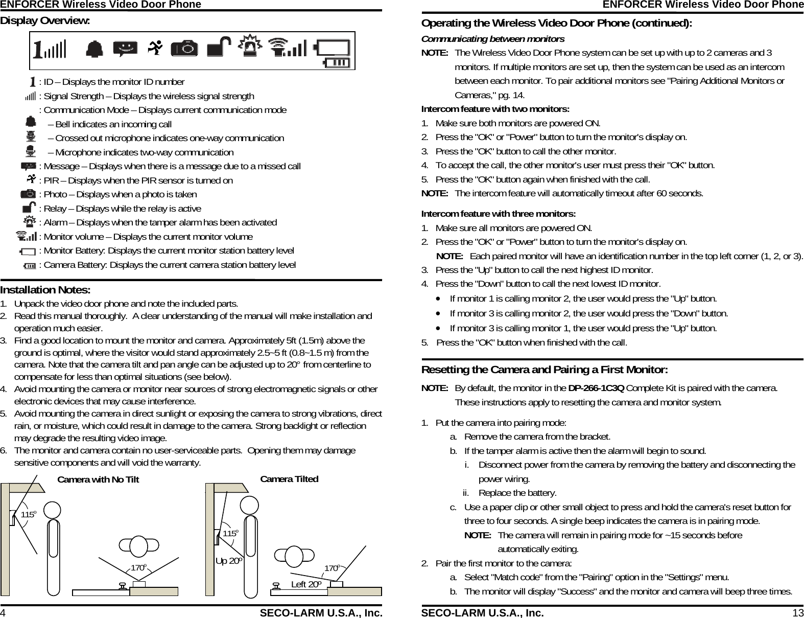 ENFORCER Wireless Video Door Phone 4  SECO-LARM U.S.A., Inc. : ID &ndash; Displays the monitor ID number : Signal Strength &ndash; Displays the wireless signal strength : Communication Mode &ndash; Displays current communication mode &ndash; Bell indicates an incoming call &ndash; Crossed out microphone indicates one-way communication &ndash; Microphone indicates two-way communication : Message &ndash; Displays when there is a message due to a missed call : PIR &ndash; Displays when the PIR sensor is turned on : Photo &ndash; Displays when a photo is taken : Relay &ndash; Displays while the relay is active : Alarm &ndash; Displays when the tamper alarm has been activated : Monitor volume &ndash; Displays the current monitor volume  : Monitor Battery: Displays the current monitor station battery level : Camera Battery: Displays the current camera station battery level Display Overview:  Installation Notes:  115&ordm; Camera with No Tilt Camera Tilted 115&ordm; Up 20&ordm; 170&ordm; Left 20&ordm; 170&ordm; 1. Unpack the video door phone and note the included parts. 2. Read this manual thoroughly.  A clear understanding of the manual will make installation and operation much easier. 3. Find a good location to mount the monitor and camera. Approximately 5ft (1.5m) above the ground is optimal, where the visitor would stand approximately 2.5~5 ft (0.8~1.5 m) from the camera. Note that the camera tilt and pan angle can be adjusted up to 20&deg; from centerline to compensate for less than optimal situations (see below).    4. Avoid mounting the camera or monitor near sources of strong electromagnetic signals or other electronic devices that may cause interference. 5. Avoid mounting the camera in direct sunlight or exposing the camera to strong vibrations, direct rain, or moisture, which could result in damage to the camera. Strong backlight or reflection may degrade the resulting video image. 6. The monitor and camera contain no user-serviceable parts.  Opening them may damage sensitive components and will void the warranty. ENFORCER Wireless Video Door Phone SECO-LARM U.S.A., Inc.  13 Operating the Wireless Video Door Phone (continued): Intercom feature with two monitors: 1. Make sure both monitors are powered ON. 2. Press the "OK" or "Power" button to turn the monitor's display on. 3. Press the "OK" button to call the other monitor. 4. To accept the call, the other monitor's user must press their "OK" button. 5. Press the "OK" button again when finished with the call. NOTE:  The intercom feature will automatically timeout after 60 seconds. Intercom feature with three monitors: 1. Make sure all monitors are powered ON. 2. Press the "OK" or "Power" button to turn the monitor's display on. NOTE:  Each paired monitor will have an identification number in the top left corner (1, 2, or 3). 3. Press the "Up" button to call the next highest ID monitor. 4. Press the "Down" button to call the next lowest ID monitor.  If monitor 1 is calling monitor 2, the user would press the "Up" button.  If monitor 3 is calling monitor 2, the user would press the "Down" button.  If monitor 3 is calling monitor 1, the user would press the "Up" button. 5. Press the "OK" button when finished with the call. Resetting the Camera and Pairing a First Monitor:                Communicating between monitors NOTE:  The Wireless Video Door Phone system can be set up with up to 2 cameras and 3 monitors. If multiple monitors are set up, then the system can be used as an intercom between each monitor. To pair additional monitors see "Pairing Additional Monitors or Cameras," pg. 14.  NOTE:  By default, the monitor in the DP-266-1C3Q Complete Kit is paired with the camera. These instructions apply to resetting the camera and monitor system. 1. Put the camera into pairing mode: a. Remove the camera from the bracket.  b. If the tamper alarm is active then the alarm will begin to sound. i. Disconnect power from the camera by removing the battery and disconnecting the power wiring. ii. Replace the battery. c. Use a paper clip or other small object to press and hold the camera's reset button for three to four seconds. A single beep indicates the camera is in pairing mode. NOTE:  The camera will remain in pairing mode for ~15 seconds before automatically exiting. 2. Pair the first monitor to the camera: a. Select "Match code" from the "Pairing" option in the "Settings" menu. b. The monitor will display "Success" and the monitor and camera will beep three times.  