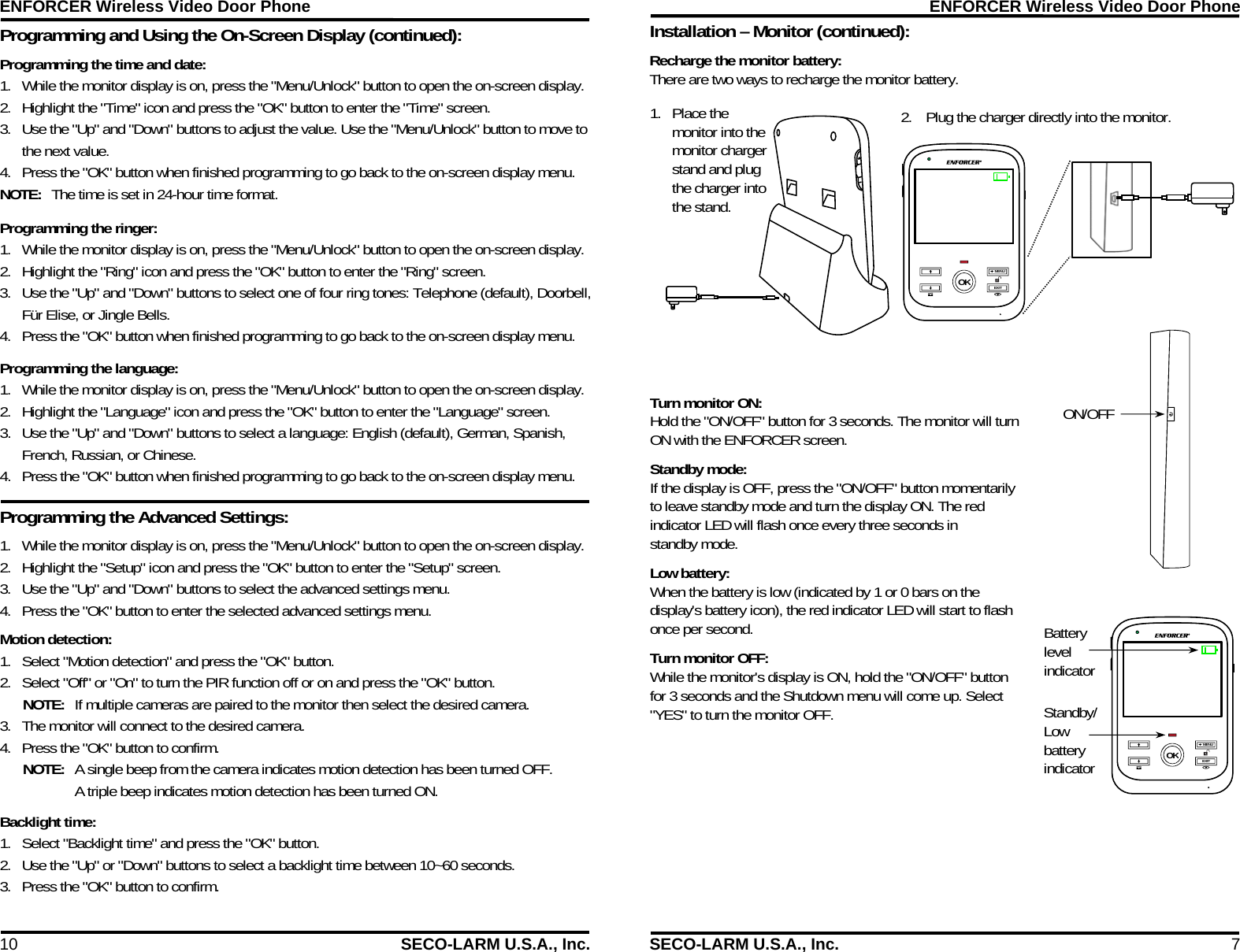 ENFORCER Wireless Video Door Phone 10  SECO-LARM U.S.A., Inc. Programming and Using the On-Screen Display (continued):  Programming the Advanced Settings:  Programming the time and date: 1. While the monitor display is on, press the "Menu/Unlock" button to open the on-screen display. 2. Highlight the "Time" icon and press the "OK" button to enter the "Time" screen. 3. Use the "Up" and "Down" buttons to adjust the value. Use the "Menu/Unlock" button to move to the next value. 4. Press the "OK" button when finished programming to go back to the on-screen display menu. NOTE:  The time is set in 24-hour time format. Programming the ringer: 1. While the monitor display is on, press the "Menu/Unlock" button to open the on-screen display. 2. Highlight the "Ring" icon and press the "OK" button to enter the "Ring" screen. 3. Use the "Up" and "Down" buttons to select one of four ring tones: Telephone (default), Doorbell, F&uuml;r Elise, or Jingle Bells. 4. Press the "OK" button when finished programming to go back to the on-screen display menu.  Programming the language: 1. While the monitor display is on, press the "Menu/Unlock" button to open the on-screen display. 2. Highlight the "Language" icon and press the "OK" button to enter the "Language" screen. 3. Use the "Up" and "Down" buttons to select a language: English (default), German, Spanish, French, Russian, or Chinese. 4. Press the "OK" button when finished programming to go back to the on-screen display menu.  1. While the monitor display is on, press the "Menu/Unlock" button to open the on-screen display. 2. Highlight the "Setup" icon and press the "OK" button to enter the "Setup" screen. 3. Use the "Up" and "Down" buttons to select the advanced settings menu. 4. Press the "OK" button to enter the selected advanced settings menu. Motion detection: 1. Select "Motion detection" and press the "OK" button. 2. Select "Off" or "On" to turn the PIR function off or on and press the "OK" button. NOTE:  If multiple cameras are paired to the monitor then select the desired camera. 3. The monitor will connect to the desired camera. 4. Press the "OK" button to confirm. NOTE:  A single beep from the camera indicates motion detection has been turned OFF. A triple beep indicates motion detection has been turned ON. Backlight time: 1. Select "Backlight time" and press the "OK" button. 2. Use the "Up" or "Down" buttons to select a backlight time between 10~60 seconds. 3. Press the "OK" button to confirm. ENFORCER Wireless Video Door Phone SECO-LARM U.S.A., Inc.  7 Installation &ndash; Monitor (continued):  MENU EXIT OK 1. Place the monitor into the monitor charger stand and plug the charger into the stand. 2. Plug the charger directly into the monitor. ON/OFF Battery level indicator Standby/Low battery indicator Recharge the monitor battery: There are two ways to recharge the monitor battery. Turn monitor ON:  Hold the "ON/OFF" button for 3 seconds. The monitor will turn ON with the ENFORCER screen. Standby mode:  If the display is OFF, press the "ON/OFF" button momentarily to leave standby mode and turn the display ON. The red indicator LED will flash once every three seconds in standby mode. Low battery:  When the battery is low (indicated by 1 or 0 bars on the display's battery icon), the red indicator LED will start to flash once per second. Turn monitor OFF:  While the monitor's display is ON, hold the "ON/OFF" button for 3 seconds and the Shutdown menu will come up. Select "YES" to turn the monitor OFF. MENU EXIT OK 
