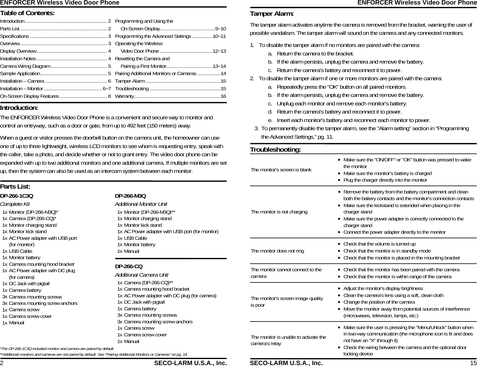 ENFORCER Wireless Video Door Phone 2  SECO-LARM U.S.A., Inc. Table of Contents:  Parts List:  Introduction:  DP-266-1C3Q  Complete Kit 1x Monitor (DP-266-M3Q)* 1x Camera (DP-266-CQ)* 1x Monitor charging stand 1x Monitor kick stand 1x AC Power adapter with USB port  (for monitor) 1x USB Cable 1x Monitor battery 1x Camera mounting hood bracket 1x AC Power adapter with DC plug  (for camera) 1x DC Jack with pigtail 1x Camera battery 3x Camera mounting screws 3x Camera mounting screw anchors 1x Camera screw 1x Camera screw cover 1x Manual  DP-266-M3Q  Additional Monitor Unit 1x Monitor (DP-266-M3Q)** 1x Monitor charging stand 1x Monitor kick stand 1x AC Power adapter with USB port (for monitor) 1x USB Cable 1x Monitor battery 1x Manual  DP-266-CQ  Additional Camera Unit 1x Camera (DP-266-CQ)** 1x Camera mounting hood bracket 1x AC Power adapter with DC plug (for camera) 1x DC Jack with pigtail 1x Camera battery 3x Camera mounting screws 3x Camera mounting screw anchors 1x Camera screw 1x Camera screw cover 1x Manual           Introduction ................................................................ 2 Parts List .................................................................... 2 Specifications ............................................................ 3 Overview ....................................................................  3 Display Overview ....................................................... 4 Installation Notes ....................................................... 4 Camera Wiring Diagram ............................................ 5 Sample Application .................................................... 5 Installation &ndash; Camera ................................................ 6 Installation &ndash; Monitor ............................................. 6~7 On-Screen Display Features ..................................... 8 Programming and Using the  On-Screen Display ........................................... 9~10 Programming the Advanced Settings ................ 10~11 Operating the Wireless  Video Door Phone ......................................... 12~13 Resetting the Camera and    Pairing a First Monitor .................................... 13~14 Pairing Additional Monitors or Cameras .................. 14 Tamper Alarm .......................................................... 15 Troubleshooting ....................................................... 15 Warranty ................................................................... 16 The ENFORCER Wireless Video Door Phone is a convenient and secure way to monitor and control an entryway, such as a door or gate, from up to 492 feet (150 meters) away.  When a guest or visitor presses the doorbell button on the camera unit, the homeowner can use one of up to three lightweight, wireless LCD monitors to see whom is requesting entry, speak with the caller, take a photo, and decide whether or not to grant entry. The video door phone can be expanded with up to two additional monitors and one additional camera. If multiple monitors are set up, then the system can also be used as an intercom system between each monitor. *The DP-266-1C3Q included monitor and camera are paired by default. **Additional monitors and cameras are not paired by default. See "Pairing Additional Monitors or Cameras" on pg. 14. ENFORCER Wireless Video Door Phone SECO-LARM U.S.A., Inc.  15 Tamper Alarm:             The tamper alarm activates anytime the camera is removed from the bracket, warning the user of possible vandalism. The tamper alarm will sound on the camera and any connected monitors. 1. To disable the tamper alarm if no monitors are paired with the camera: a. Return the camera to the bracket. b. If the alarm persists, unplug the camera and remove the battery.  c. Return the camera's battery and reconnect it to power. 2. To disable the tamper alarm if one or more monitors are paired with the camera: a. Repeatedly press the "OK" button on all paired monitors. b. If the alarm persists, unplug the camera and remove the battery. c. Unplug each monitor and remove each monitor's battery. d. Return the camera's battery and reconnect it to power. e. Insert each monitor's battery and reconnect each monitor to power. 3. To permanently disable the tamper alarm, see the "Alarm setting" section in "Programming the Advanced Settings," pg. 11.  Troubleshooting:  The monitor's screen is blank  Make sure the "ON/OFF" or "OK" button was pressed to wake the monitor  Make sure the monitor's battery is charged  Plug the charger directly into the monitor The monitor is not charging  Remove the battery from the battery compartment and clean both the battery contacts and the monitor's connection contacts  Make sure the kickstand is extended when placing in the charger stand  Make sure the power adapter is correctly connected to the charger stand  Connect the power adapter directly to the monitor The monitor does not ring  Check that the volume is turned up  Check that the monitor is in standby mode  Check that the monitor is placed in the mounting bracket The monitor cannot connect to the camera  Check that the monitor has been paired with the camera  Check that the monitor is within range of the camera The monitor's screen image quality is poor  Adjust the monitor's display brightness  Clean the camera's lens using a soft, clean cloth  Change the position of the camera  Move the monitor away from potential sources of interference (microwaves, television, lamps, etc.) The monitor is unable to activate the camera's relay  Make sure the user is pressing the "Menu/Unlock" button when in two-way communication (the microphone icon is lit and does not have an "X" through it)  Check the wiring between the camera and the optional door locking device 