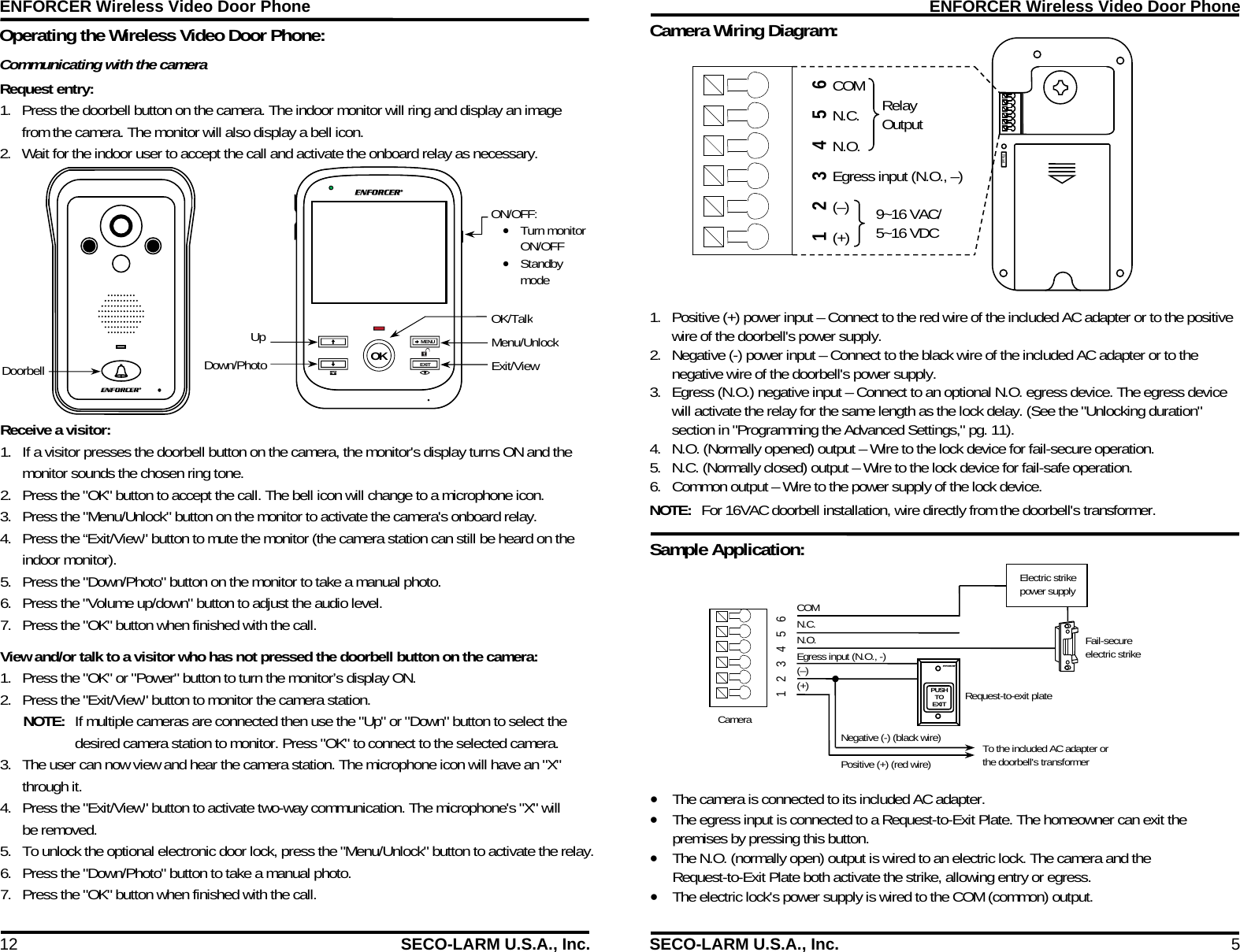 ENFORCER Wireless Video Door Phone 12  SECO-LARM U.S.A., Inc. Operating the Wireless Video Door Phone: MENU EXIT OK OK/Talk Menu/Unlock Exit/View Doorbell Up Down/Photo ON/OFF:  Turn monitor ON/OFF  Standby mode Receive a visitor: 1. If a visitor presses the doorbell button on the camera, the monitor's display turns ON and the monitor sounds the chosen ring tone. 2. Press the "OK" button to accept the call. The bell icon will change to a microphone icon. 3. Press the "Menu/Unlock" button on the monitor to activate the camera's onboard relay. 4. Press the &ldquo;Exit/View" button to mute the monitor (the camera station can still be heard on the indoor monitor). 5. Press the "Down/Photo" button on the monitor to take a manual photo. 6. Press the "Volume up/down" button to adjust the audio level. 7. Press the "OK" button when finished with the call. View and/or talk to a visitor who has not pressed the doorbell button on the camera: 1. Press the "OK" or "Power" button to turn the monitor&rsquo;s display ON. 2. Press the "Exit/View" button to monitor the camera station. NOTE:  If multiple cameras are connected then use the "Up" or "Down" button to select the desired camera station to monitor. Press "OK" to connect to the selected camera. 3. The user can now view and hear the camera station. The microphone icon will have an "X" through it. 4. Press the "Exit/View" button to activate two-way communication. The microphone's "X" will be removed. 5. To unlock the optional electronic door lock, press the "Menu/Unlock" button to activate the relay.6. Press the "Down/Photo" button to take a manual photo. 7. Press the "OK" button when finished with the call.  Communicating with the camera Request entry: 1. Press the doorbell button on the camera. The indoor monitor will ring and display an image from the camera. The monitor will also display a bell icon. 2. Wait for the indoor user to accept the call and activate the onboard relay as necessary. ENFORCER Wireless Video Door Phone SECO-LARM U.S.A., Inc.  5  Reset Camera Wiring Diagram:  Sample Application:  COM N.C. N.O.   Egress input (N.O., -) (+) (&ndash;) PUSH TO   EXIT Request-to-exit plate  Electric strike power supply Fail-secure electric strike To the included AC adapter or the doorbell's transformer Negative (-) (black wire) Positive (+) (red wire) 1   2   3   4   5   6   Camera 6 5 4 3 2 1  The camera is connected to its included AC adapter.  The egress input is connected to a Request-to-Exit Plate. The homeowner can exit the premises by pressing this button.  The N.O. (normally open) output is wired to an electric lock. The camera and the Request-to-Exit Plate both activate the strike, allowing entry or egress. The electric lock's power supply is wired to the COM (common) output. 1. Positive (+) power input &ndash; Connect to the red wire of the included AC adapter or to the positive wire of the doorbell's power supply. 2. Negative (-) power input &ndash; Connect to the black wire of the included AC adapter or to the negative wire of the doorbell's power supply. 3. Egress (N.O.) negative input &ndash; Connect to an optional N.O. egress device. The egress device will activate the relay for the same length as the lock delay. (See the "Unlocking duration" section in "Programming the Advanced Settings," pg. 11). 4. N.O. (Normally opened) output &ndash; Wire to the lock device for fail-secure operation. 5. N.C. (Normally closed) output &ndash; Wire to the lock device for fail-safe operation. 6. Common output &ndash; Wire to the power supply of the lock device. NOTE:  For 16VAC doorbell installation, wire directly from the doorbell's transformer. COM N.C. N.O. Egress input (N.O., &ndash;) (&ndash;) (+) 9~16 VAC/ 5~16 VDC Relay Output 